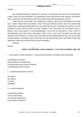 _____________________________________________________ DATA ____/____/______ _____
                                       GÊNERO CARTA

LORELAI:


      ERA TÃO BOM QUANDO EU MORAVA LÁ NA ROÇA. A CASA TINHA UM QUINTAL COM MILHÕES DE
COISAS, TINHA ATÉ UM GALINHEIRO. EU CONVERSAVA COM TUDO QUANTO ERA GALINHA, CACHORRO,
GATO, LAGARTIXA, EU CONVERSAVA COM TANTA GENTE QUE VOCÊ NEM IMAGINA, LORELAI.
      TINHA ÁRVORE PARA SUBIR, RIO PASSANDO NO FUNDO, TINHA CADA ESCONDERIJO TÃO BOM
QUE A GENTE PODIA FICAR ESCONDIDA A VIDA TODA QUE NINGUÉM ACHAVA. MEU PAI E MINHA MÃE
VIVIAM RINDO, ANDAVAM DE MÃO DADA, ERA UMA COISA MUITO LEGAL DA GENTE VER. AGORA, TÁ TUDO
DIFERENTE: ELES VIVEM DE CARA FECHADA, BRIGAM À TOA, DISCUTEM POR QUALQUER COISA. E
DEPOIS, TOCA TODO MUNDO A FICAR EMBURRANDO. OUTRO DIA EU PERGUNTEI: O QUE É QUE TA
ACONTECENDO QUE TODA HORA TEM BRIGA? SABE O QUE É QUE ELES FALARAM? QUE NÃO ERA
ASSUNTO PARA CRIANÇA. E O PIOR É QUE ESSE NEGÓCIO DE EMBURRAMENTO EM CASA ME DÁ UMA
AFLIÇÃO DANADA. EU QUERIA TANTO ACHAR UM JEITO DE NÃO DAR MAIS BOLA PRA BRIGA E PRA CARA
AMARRADA. SERÁ QUE VOCÊ NÃO ACHA UM JEITO PRA MIM?
      UM BEIJO,

RAQUEL.
                               (...)
                  NUNES, LYGIA BOJUNGA. A BOLSA AMARELA – 31ª ED. RIO DE JANEIRO: AGIR, 1998.



1 – EM “AGORA TÁ TUDO DIFERENTE:” A PALAVRA DESTACADA É UM EXEMPLO DE LINGUAGEM


(A) ENSINADA NA ESCOLA.
(B) ESTUDADA NAS GRAMÁTICAS.
(C) ENCONTRADA NOS LIVROS TÉCNICOS.
(D) EMPREGADA COM COLEGAS.


2 – O DESTINATÁRIO DESTA CARTA É


(A) RAQUEL
(B) LORELAI
(C) PAPAI
(D) MAMÃE


3 – A CARTA DESCREVE


(A) UMA ZONA URBANA
(B) UMA ZONA RURAL
(C) UMA ÁREA INDUSTRIAL
(D) UM PONTO TURÍSTICO




              GÊNEROS TEXTUAIS – CADERNO DE ATIVIDADES – ANO /2011                      - 47 -
 