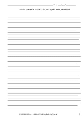 _____________________________________________________ DATA ____/____/______ _____

              ESVREVA UMA CARTA SEGUINDO AS ORIENTAÇÕES DO SEU PROFESSOR


____________________________________________________________________________________________
____________________________________________________________________________________________
____________________________________________________________________________________________
_____________________________________________________________________________________________
_____________________________________________________________________________________________
_____________________________________________________________________________________________
_______________________________________________________________________________________
____________________________________________________________________________________________
____________________________________________________________________________________________
____________________________________________________________________________________________
___________________________________________________________________________________________
____________________________________________________________________________________________
____________________________________________________________________________________________
____________________________________________________________________________________________
____________________________________________________________________________________________
____________________________________________________________________________________________
____________________________________________________________________________________________
_____________________________________________________________________________________________
_____________________________________________________________________________________________
_____________________________________________________________________________________________
_______________________________________________________________________________________
____________________________________________________________________________________________
____________________________________________________________________________________________
____________________________________________________________________________________________
___________________________________________________________________________________________
____________________________________________________________________________________________
____________________________________________________________________________________________
____________________________________________________________________________________________
____________________________________________________________________________________________
____________________________________________________________________________________________
____________________________________________________________________________________________
_____________________________________________________________________________________________
_____________________________________________________________________________________________
__________________________________________________________________________________________
_____________________________________________________________________________________________
_____________________________________________________________________________________________
_____________________________________________________________________________________________
_________________________________________________________________________________________
____________________________________________________________________________________________



              GÊNEROS TEXTUAIS – CADERNO DE ATIVIDADES – ANO /2011                          - 49 -
 