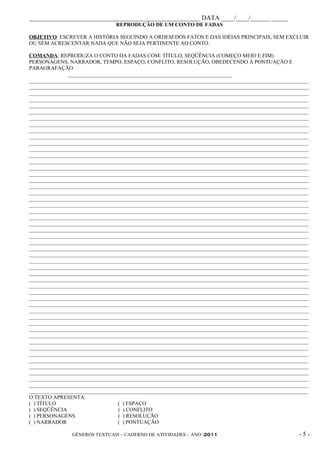 _____________________________________________________ DATA ____/____/______ _____
                                REPRODUÇÃO DE UM CONTO DE FADAS

OBJETIVO: ESCREVER A HISTÓRIA SEGUINDO A ORDEM DOS FATOS E DAS IDÉIAS PRINCIPAIS, SEM EXCLUIR
OU SEM ACRESCENTAR NADA QUE NÃO SEJA PERTINENTE AO CONTO.

COMANDA: REPRODUZA O CONTO DA FADAS COM: TÍTULO, SEQÜÊNCIA (COMEÇO MEIO E FIM)
PERSONAGENS, NARRADOR, TEMPO, ESPAÇO, CONFLITO, RESOLUÇÃO, OBEDECENDO À PONTUAÇÃO E
PARAGRAFAÇÃO.
               _____________________________________________________________
________________________________________________________________________________________________________
________________________________________________________________________________________________________
________________________________________________________________________________________________________
________________________________________________________________________________________________________
________________________________________________________________________________________________________
________________________________________________________________________________________________________
________________________________________________________________________________________________________
________________________________________________________________________________________________________
________________________________________________________________________________________________________
________________________________________________________________________________________________________
________________________________________________________________________________________________________
________________________________________________________________________________________________________
________________________________________________________________________________________________________
________________________________________________________________________________________________________
________________________________________________________________________________________________________
________________________________________________________________________________________________________
________________________________________________________________________________________________________
________________________________________________________________________________________________________
________________________________________________________________________________________________________
________________________________________________________________________________________________________
________________________________________________________________________________________________________
________________________________________________________________________________________________________
________________________________________________________________________________________________________
________________________________________________________________________________________________________
________________________________________________________________________________________________________
________________________________________________________________________________________________________
________________________________________________________________________________________________________
________________________________________________________________________________________________________
________________________________________________________________________________________________________
________________________________________________________________________________________________________
________________________________________________________________________________________________________
________________________________________________________________________________________________________
________________________________________________________________________________________________________
________________________________________________________________________________________________________
________________________________________________________________________________________________________
________________________________________________________________________________________________________
________________________________________________________________________________________________________
________________________________________________________________________________________________________
________________________________________________________________________________________________________
________________________________________________________________________________________________________
________________________________________________________________________________________________________
________________________________________________________________________________________________________
________________________________________________________________________________________________________
________________________________________________________________________________________________________
________________________________________________________________________________________________________
________________________________________________________________________________________________________
________________________________________________________________________________________________________
________________________________________________________________________________________________________
________________________________________________________________________________________________________
________________________________________________________________________________________________________
________________________________________________________________________________________________________
O TEXTO APRESENTA:
( ) TÍTULO                        ( ) ESPAÇO
( ) SEQÜÊNCIA                     ( ) CONFLITO
( ) PERSONAGENS                   ( ) RESOLUÇÃO
( ) NARRADOR                      ( ) PONTUAÇÃO

                GÊNEROS TEXTUAIS – CADERNO DE ATIVIDADES – ANO /2011                                -5-
 