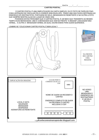_____________________________________________________ DATA ____/____/______ _____
                                      CARTÃO POSTAL

       O CARTÃO POSTAL É UMA SIMPLIFICAÇÃO DA CARTA SIMPLES. ELE É FEITO DE PAPELÃO FINO,
COM A INTENÇÃO DE CIRCULAR PELO CORREIO SEM ENVELOPE, TENDO UMA DAS FACES DESTINADA AO
ENDEREÇO DO DESTINATÁTIO, POSTAGEM DO SELO, MENSAGEM DO REMETENTE E NA OUTRA A FOTO
QUE SEMPRE MOSTRA ALGO DO LUGAR DE ONDE VEM.
      PODEMOS ENTÃO PERCEBER QUE O CARTÃO POSTAL É UM MEIO QUE TRANSMITE AO MESMO
TEMPO DUAS MENSAGENS: UMA É A MENSAGEM QUE VEM NA FRENTE “A IMAGEM” LINGUAGEM NÃO
VERBAL, A OUTRA A MENSAGEM VERBAL DA QUAL ESCREVEMOS PARA QUEM QUEREMOS.

LEMBRE-SE “COLECIONAR CARTÃO POSTAL É BEM LEGAL”!




                                                                           NA FRENTE
                                                                           DO CARTÃO
                                                                              UMA
                                                                            IMAGEM




EXPLICAÇÃO DA IMAGEM                      LUGAR ONDE O
                                       CORREIO COLOCA O
                                                    CEP



                                                                           NO VERSO
                                                                             UMA
                                                                         MENSAGEM O
                                        NOME DE QUEM VAI RECEBER O       ENDEREÇO DO
                                                 CARTÃO                  DESTINATÁRIO
                                                                          E UM SELO
                                       ENDEREÇO COMPLETO DE QUEM            POSTAL
        LOCAL E DATA                      VAI RECEBER O CARTÃO
         SAUDAÇÃO                             INCLUSIVE O CEP
         MENSAGEM
         DESPEDIDA
  ASSINATURA DO REMETENTE




             GÊNEROS TEXTUAIS – CADERNO DE ATIVIDADES – ANO /2011                   - 51 -
 