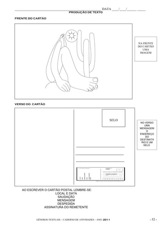 _____________________________________________________ DATA ____/____/______ _____
                                   PRODUÇÃO DE TEXTO

FRENTE DO CARTÃO




                                                                            NA FRENTE
                                                                            DO CARTÃO
                                                                               UMA
                                                                             IMAGEM




VERSO DO CARTÃO




                                                                SELO
                                                                             NO VERSO
                                                                                UMA
                                                                             MENSAGEM
                                                                                  O
                                                                             ENDEREÇO
                                                                                 DO
                                                                             DESTINATÁ
                                                                              RIO E UM
                                                                               SELO




    AO ESCREVER O CARTÃO POSTAL LEMBRE-SE:
                      LOCAL E DATA
                       SAUDAÇÃO
                       MENSAGEM
                       DESPEDIDA
                ASSINATURA DO REMETENTE



             GÊNEROS TEXTUAIS – CADERNO DE ATIVIDADES – ANO /2011                   - 52 -
 