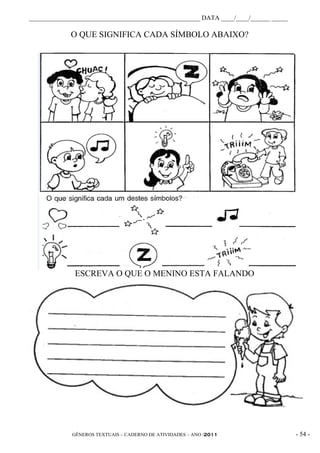 _____________________________________________________ DATA ____/____/______ _____

             O QUE SIGNIFICA CADA SÍMBOLO ABAIXO?




              ESCREVA O QUE O MENINO ESTA FALANDO




             GÊNEROS TEXTUAIS – CADERNO DE ATIVIDADES – ANO /2011                   - 54 -
 