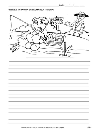 _____________________________________________________ DATA ____/____/______ _____

OBSERVE A GRAVURA E CRIE UMA BELA HISTORIA:




                   ______________________________________________________

____________________________________________________________________________________________

____________________________________________________________________________________________

___________________________________________________________________________________________

____________________________________________________________________________________________

____________________________________________________________________________________________

____________________________________________________________________________________________

___________________________________________________________________________________________

____________________________________________________________________________________________

____________________________________________________________________________________________

____________________________________________________________________________________________

____________________________________________________________________________________________

____________________________________________________________________________________________

____________________________________________________________________________________________

____________________________________________________________________________________________

____________________________________________________________________________________________

____________________________________________________________________________________________

___________________________________________________________________________________________

____________________________________________________________________________________________


              GÊNEROS TEXTUAIS – CADERNO DE ATIVIDADES – ANO /2011                       - 58 -
 