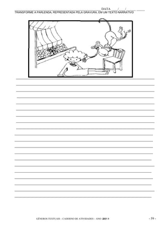 _____________________________________________________ DATA ____/____/______ _____
TRANSFORME A PARLENDA, REPRESENTADA PELA GRAVURA, EM UM TEXTO NARRATIVO




                    _____________________________________________________

____________________________________________________________________________________________

____________________________________________________________________________________________

____________________________________________________________________________________________

 ___________________________________________________________________________________________

____________________________________________________________________________________________

____________________________________________________________________________________________

____________________________________________________________________________________________

____________________________________________________________________________________________

____________________________________________________________________________________________

____________________________________________________________________________________________

____________________________________________________________________________________________

____________________________________________________________________________________________

____________________________________________________________________________________________

___________________________________________________________________________________________

_____________________________________________________________________________________________

___________________________________________________________________________________________

____________________________________________________________________________________________

___________________________________________________________________________________________

_____________________________________________________________________________________________

___________________________________________________________________________________________




              GÊNEROS TEXTUAIS – CADERNO DE ATIVIDADES – ANO /2011                       - 59 -
 