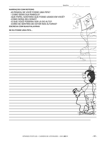 _____________________________________________________ DATA ____/____/______ _____
NARRAÇÃO COM ROTEIRO
 JÁ PENSOU SE VOCÊ FOSSE UMA PIPA?
 - COMO SERIA SUA RABIOLA?
 -QUE PAPEL GOSTARIA QUE FOSSE USADO EM VOCÊ?
 -COMO SERIA SEU DONO?
 -O QUE VOCÊ PODERIA VER LÁ DO ALTO?
 -COMO SE SENTIRIA DE ESTAR NAS ALTURAS?
ESCREVA COM SUAS PALAVRAS

SE EU FOSSE UMA PIPA...
________________________________________________________________________________________________________
________________________________________________________________________________________________________
________________________________________________________________________________________________________
________________________________________________________________________________________________________
________________________________________________________________________________________________________
________________________________________________________________________________________________________
_________________________________________________________________________________________________
________________________________________________________________________________________________________
________________________________________________________________________________________________________
________________________________________________________________________________________________________
________________________________________________________________________________________________________
________________________________________________________________________________________________________
________________________________________________________________________________________________________
_________________________________________________________________________________________________
________________________________________________________________________________________________________
________________________________________________________________________________________________________
________________________________________________________________________________________________________
____________________________________________________________________________________________________
________________________________________________________________________________________________________
________________________________________________________________________________________________________
________________________________________________________________________________________________________
________________________________________________________________________________________________________
________________________________________________________________________________________________________
________________________________________________________________________________________________________
_________________________________________________________________________________________________
________________________________________________________________________________________________________
________________________________________________________________________________________________________
________________________________________________________________________________________________________
________________________________________________________________________________________________________
________________________________________________________________________________________________________
________________________________________________________________________________________________________
_________________________________________________________________________________________________




                GÊNEROS TEXTUAIS – CADERNO DE ATIVIDADES – ANO /2011                                - 60 -
 