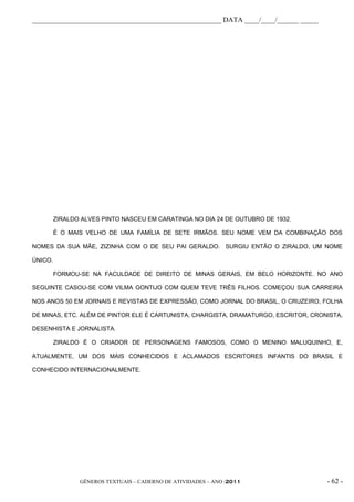 _____________________________________________________ DATA ____/____/______ _____




         ZIRALDO ALVES PINTO NASCEU EM CARATINGA NO DIA 24 DE OUTUBRO DE 1932.

         É O MAIS VELHO DE UMA FAMÍLIA DE SETE IRMÃOS. SEU NOME VEM DA COMBINAÇÃO DOS

NOMES DA SUA MÃE, ZIZINHA COM O DE SEU PAI GERALDO. SURGIU ENTÃO O ZIRALDO, UM NOME

ÚNICO.

         FORMOU-SE NA FACULDADE DE DIREITO DE MINAS GERAIS, EM BELO HORIZONTE. NO ANO

SEGUINTE CASOU-SE COM VILMA GONTIJO COM QUEM TEVE TRÊS FILHOS. COMEÇOU SUA CARREIRA

NOS ANOS 50 EM JORNAIS E REVISTAS DE EXPRESSÃO, COMO JORNAL DO BRASIL, O CRUZEIRO, FOLHA

DE MINAS, ETC. ALÉM DE PINTOR ELE É CARTUNISTA, CHARGISTA, DRAMATURGO, ESCRITOR, CRONISTA,

DESENHISTA E JORNALISTA.

         ZIRALDO É O CRIADOR DE PERSONAGENS FAMOSOS, COMO O MENINO MALUQUINHO, E,

ATUALMENTE, UM DOS MAIS CONHECIDOS E ACLAMADOS ESCRITORES INFANTIS DO BRASIL E

CONHECIDO INTERNACIONALMENTE.




                GÊNEROS TEXTUAIS – CADERNO DE ATIVIDADES – ANO /2011                 - 62 -
 