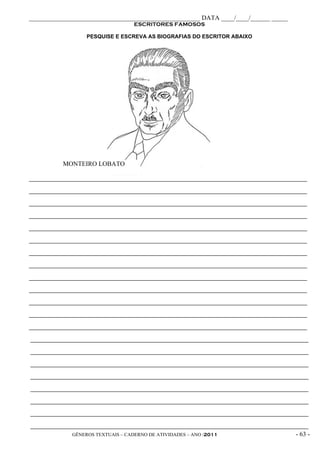_____________________________________________________ DATA ____/____/______ _____
                                    ESCRITORES FAMOSOS

                   PESQUISE E ESCREVA AS BIOGRAFIAS DO ESCRITOR ABAIXO




           MONTEIRO LOBATO

_____________________________________________________________________________________________

_____________________________________________________________________________________________

_____________________________________________________________________________________________

_____________________________________________________________________________________________

_____________________________________________________________________________________________

_____________________________________________________________________________________________

_____________________________________________________________________________________________

_____________________________________________________________________________________________

_____________________________________________________________________________________________

_____________________________________________________________________________________________

_____________________________________________________________________________________________

_____________________________________________________________________________________________

_____________________________________________________________________________________________

_____________________________________________________________________________________________

_____________________________________________________________________________________________

_____________________________________________________________________________________________

_____________________________________________________________________________________________

_____________________________________________________________________________________________

_____________________________________________________________________________________________

_____________________________________________________________________________________________

_____________________________________________________________________________________________
              GÊNEROS TEXTUAIS – CADERNO DE ATIVIDADES – ANO /2011                       - 63 -
 