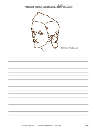 _____________________________________________________ DATA ____/____/______ _____
                   PESQUISE E ESCREVA AS BIOGRAFIA DA ESCRITORA ABAIXO




                                                                CECÍLIA MEIRELES



_____________________________________________________________________________________________

_____________________________________________________________________________________________

_____________________________________________________________________________________________

_____________________________________________________________________________________________

_____________________________________________________________________________________________

_____________________________________________________________________________________________

_____________________________________________________________________________________________

_____________________________________________________________________________________________

_____________________________________________________________________________________________

_____________________________________________________________________________________________

_____________________________________________________________________________________________

_____________________________________________________________________________________________

_____________________________________________________________________________________________

_____________________________________________________________________________________________

_____________________________________________________________________________________________

_____________________________________________________________________________________________

_____________________________________________________________________________________________




              GÊNEROS TEXTUAIS – CADERNO DE ATIVIDADES – ANO /2011                       - 64 -
 