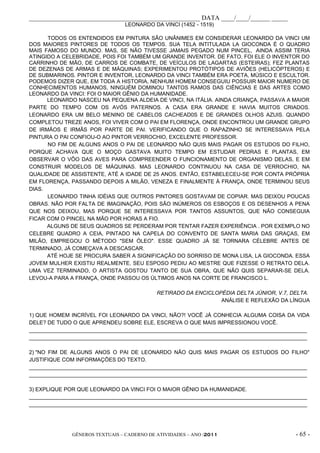 _____________________________________________________ DATA ____/____/______ _____
                                LEONARDO DA VINCI (1452 - 1519)

      TODOS OS ENTENDIDOS EM PINTURA SÃO UNÂNIMES EM CONSIDERAR LEONARDO DA VINCI UM
DOS MAIORES PINTORES DE TODOS OS TEMPOS. SUA TELA INTITULADA LA GIOCONDA É O QUADRO
MAIS FAMOSO DO MUNDO. MAS, SE NÃO TIVESSE JAMAIS PEGADO NUM PINCEL, AINDA ASSIM TERIA
ATINGIDO A CELEBRIDADE, POIS FOI TAMBÉM UM GRANDE INVENTOR. DE FATO, FOI ELE O INVENTOR DO
CARRINHO DE MÃO, DE CARROS DE COMBATE, DE VEÍCULOS DE LAGARTAS (ESTEIRAS); FEZ PLANTAS
DE DEZENAS DE ARMAS E DE MÁQUINAS; EXPERIMENTOU PROTÓTIPOS DE AVIÕES (HELICÓPTEROS) E
DE SUBMARINOS. PINTOR E INVENTOR, LEONARDO DA VINCI TAMBÉM ERA POETA, MÚSICO E ESCULTOR.
PODEMOS DIZER QUE, EM TODA A HISTORIA, NENHUM HOMEM CONSEGUIU POSSUIR MAIOR NUMERO DE
CONHECIMENTOS HUMANOS, NINGUÉM DOMINOU TANTOS RAMOS DAS CIÊNCIAS E DAS ARTES COMO
LEONARDO DA VINCI: FOI O MAIOR GÊNIO DA HUMANIDADE.
      LEONARDO NASCEU NA PEQUENA ALDEIA DE VINCI, NA ITÁLIA. AINDA CRIANÇA, PASSAVA A MAIOR
PARTE DO TEMPO COM OS AVÓS PATERNOS. A CASA ERA GRANDE E HAVIA MUITOS CRIADOS.
LEONARDO ERA UM BELO MENINO DE CABELOS CACHEAD0S E DE GRANDES OLHOS AZUIS. QUANDO
COMPLETOU TREZE ANOS, FOI VIVER COM O PAI EM FLORENÇA, ONDE ENCONTROU UM GRANDE GRUPO
DE IRMÃOS E IRMÃS POR PARTE DE PAI. VERIFICANDO QUE O RAPAZINHO SE INTERESSAVA PELA
PINTURA O PAI CONFIOU-O AO PINTOR VERROCHIO, EXCELENTE PROFESSOR.
      NO FIM DE ALGUNS ANOS O PAI DE LEONARDO NÃO QUIS MAIS PAGAR OS ESTUDOS DO FILHO,
PORQUE ACHAVA QUE O MOÇO GASTAVA MUITO TEMPO EM ESTUDAR PEDRAS E PLANTAS, EM
OBSERVAR O VÔO DAS AVES PARA COMPREENDER O FUNCIONAMENTO DE ORGANISMO DELAS, E EM
CONSTRUIR MODELOS DE MÁQUINAS. MAS LEONARDO CONTINUOU NA CASA DE VERROCHIO, NA
QUALIDADE DE ASSISTENTE, ATÉ A IDADE DE 25 ANOS. ENTÃO, ESTABELECEU-SE POR CONTA PRÓPRIA
EM FLORENÇA, PASSANDO DEPOIS A MILÃO, VENEZA E FINALMENTE À FRANÇA, ONDE TERMINOU SEUS
DIAS.
      LEONARDO TINHA IDÉIAS QUE OUTROS PINTORES GOSTAVAM DE COPIAR. MAS DEIXOU POUCAS
OBRAS. NÃO POR FALTA DE IMAGINAÇÃO, POIS SÃO INÚMEROS OS ESBOÇOS E OS DESENHOS A PENA
QUE NOS DEIXOU, MAS PORQUE SE INTERESSAVA POR TANTOS ASSUNTOS, QUE NÃO CONSEGUIA
FICAR COM O PINCEL NA MÃO POR HORAS A FIO.
      ALGUNS DE SEUS QUADROS SE PERDERAM POR TENTAR FAZER EXPERIÊNCIA . POR EXEMPLO NO
CELEBRE QUADRO A CEIA, PINTADO NA CAPELA DO CONVENTO DE SANTA MARIA DAS GRAÇAS, EM
MILÃO, EMPREGOU O MÉTODO "SEM ÓLEO". ESSE QUADRO JÁ SE TORNARA CÉLEBRE ANTES DE
TERMINADO, JÁ COMEÇAVA A DESCASCAR.
      ATÉ HOJE SE PROCURA SABER A SIGNIFICAÇÃO DO SORRISO DE MONA LISA, LA GIOCONDA. ESSA
JOVEM MULHER EXISTIU REALMENTE. SEU ESPOSO PEDIU AO MESTRE QUE FIZESSE O RETRATO DELA.
UMA VEZ TERMINADO, O ARTISTA GOSTOU TANTO DE SUA OBRA, QUE NÃO QUIS SEPARAR-SE DELA.
LEVOU-A PARA A FRANÇA, ONDE PASSOU OS ÚLTIMOS ANOS NA CORTE DE FRANCISCO L.

                                            RETIRADO DA ENCICLOPÉDIA DELTA JÚNIOR, V.7, DELTA.
                                                                ANÁLISE E REFLEXÃO DA LÍNGUA

1) QUE HOMEM INCRÍVEL FOI LEONARDO DA VINCI, NÃO?! VOCÊ JÁ CONHECIA ALGUMA COISA DA VIDA
DELE? DE TUDO O QUE APRENDEU SOBRE ELE, ESCREVA O QUE MAIS IMPRESSIONOU VOCÊ.
_____________________________________________________________________________________________
_____________________________________________________________________________________________

2) "NO FIM DE ALGUNS ANOS O PAI DE LEONARDO NÃO QUIS MAIS PAGAR OS ESTUDOS DO FILHO"
JUSTIFIQUE COM INFORMAÇÕES DO TEXTO.
_____________________________________________________________________________________________
_____________________________________________________________________________________________

3) EXPLIQUE POR QUE LEONARDO DA VINCI FOI O MAIOR GÊNIO DA HUMANIDADE.
_____________________________________________________________________________________________
_____________________________________________________________________________________________




              GÊNEROS TEXTUAIS – CADERNO DE ATIVIDADES – ANO /2011                       - 65 -
 
