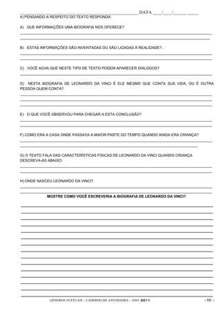 _____________________________________________________ DATA ____/____/______ _____
4) PENSANDO A RESPEITO DO TEXTO RESPONDA:

A) QUE INFORMAÇÕES UMA BIOGRAFIA NOS OFERECE?
_____________________________________________________________________________________________
____________________________________________________________________________________________

B) ESTAS INFORMAÇÕES SÃO INVENTADAS OU SÃO LIGADAS À REALIDADE? .
_____________________________________________________________________________________________
_____________________________________________________________________________________________

C) VOCÊ ACHA QUE NESTE TIPO DE TEXTO PODEM APARECER DIÁLOGOS?
_____________________________________________________________________________________________

D) NESTA BIOGRAFIA DE LEONARDO DA VINCI É ELE MESMO QUE CONTA SUA VIDA, OU É OUTRA
PESSOA QUEM CONTA?
_____________________________________________________________________________________________
_____________________________________________________________________________________________
_____________________________________________________________________________________________

E) O QUE VOCÊ OBSERVOU PARA CHEGAR A ESTA CONCLUSÃO?
_____________________________________________________________________________________________
_____________________________________________________________________________________________

F) COMO ERA A CASA ONDE PASSAVA A MAIOR PARTE DO TEMPO QUANDO AINDA ERA CRIANÇA?
_____________________________________________________________________________________________
______________________________________________________________________________________

G) O TEXTO FALA DAS CARACTERÍSTICAS FÍSICAS DE LEONARDO DA VINCI QUANDO CRIANÇA.
DESCREVA-AS ABAIXO:
_____________________________________________________________________________________________
_____________________________________________________________________________________________

H) ONDE NASCEU LEONARDO DA VINCI?
_____________________________________________________________________________________________
_____________________________________________________________________________________________
             MOSTRE COMO VOCÊ ESCREVERIA A BIOGRAFIA DE LEONARDO DA VINCI?

_____________________________________________________________________________________________
_____________________________________________________________________________________________
_____________________________________________________________________________________________
_____________________________________________________________________________________________
_____________________________________________________________________________________________
_____________________________________________________________________________________________
_____________________________________________________________________________________________
_____________________________________________________________________________________________
_____________________________________________________________________________________________
_____________________________________________________________________________________________
_____________________________________________________________________________________________
_____________________________________________________________________________________________
_____________________________________________________________________________________________
_____________________________________________________________________________________________
_____________________________________________________________________________________________
              GÊNEROS TEXTUAIS – CADERNO DE ATIVIDADES – ANO /2011                       - 66 -
 