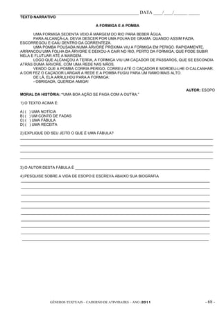 _____________________________________________________ DATA ____/____/______ _____
TEXTO NARRATIVO

                                       A FORMIGA E A POMBA

      UMA FORMIGA SEDENTA VEIO À MARGEM DO RIO PARA BEBER ÁGUA.
      PARA ALCANÇÁ-LA, DEVIA DESCER POR UMA FOLHA DE GRAMA. QUANDO ASSIM FAZIA,
ESCORREGOU E CAIU DENTRO DA CORRENTEZA.
      UMA POMBA POUSADA NUMA ÁRVORE PRÓXIMA VIU A FORMIGA EM PERIGO. RAPIDAMENTE,
ARRANCOU UMA FOLHA DA ÁRVORE E DEIXOU-A CAIR NO RIO, PERTO DA FORMIGA, QUE PODE SUBIR
NELA E FLUTUAR ATÉ A MARGEM.
      LOGO QUE ALCANÇOU A TERRA, A FORMIGA VIU UM CAÇADOR DE PÁSSAROS, QUE SE ESCONDIA
ATRÁS DUMA ÁRVORE, COM UMA REDE NAS MÃOS.
      VENDO QUE A POMBA CORRIA PERIGO, CORREU ATÉ O CAÇADOR E MORDEU-LHE O CALCANHAR.
A DOR FEZ O CAÇADOR LARGAR A REDE E A POMBA FUGIU PARA UM RAMO MAIS ALTO.
      DE LÁ, ELA ARRULHOU PARA A FORMIGA:
      - OBRIGADA, QUERIDA AMIGA!

                                                                                AUTOR: ESOPO
MORAL DA HISTÓRIA: “UMA BOA AÇÃO SE PAGA COM A OUTRA.”

1) O TEXTO ACIMA É:

A) (   ) UMA NOTÍCIA
B) (   ) UM CONTO DE FADAS
C) (   ) UMA FÁBULA
D) (   ) UMA RECEITA

2) EXPLIQUE DO SEU JEITO O QUE É UMA FÁBULA?
_____________________________________________________________________________________________
_____________________________________________________________________________________________
_____________________________________________________________________________________________
_____________________________________________________________________________________________

3) O AUTOR DESTA FÁBULA É _________________________________________________________________

4) PESQUISE SOBRE A VIDA DE ESOPO E ESCREVA ABAIXO SUA BIOGRAFIA
___________________________________________________________________________________________
___________________________________________________________________________________________
___________________________________________________________________________________________
___________________________________________________________________________________________
___________________________________________________________________________________________
___________________________________________________________________________________________
___________________________________________________________________________________________
___________________________________________________________________________________________
___________________________________________________________________________________________
 __________________________________________________________________________________________




                GÊNEROS TEXTUAIS – CADERNO DE ATIVIDADES – ANO /2011                     - 68 -
 