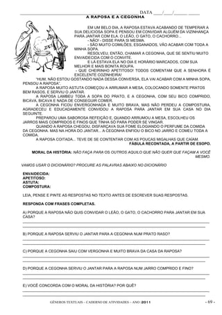 _____________________________________________________ DATA ____/____/______ _____
                                A RAPOSA E A CEGONHA

                                EM UM BELO DIA, A RAPOSA ESTAVA ACABANDO DE TEMPERAR A
                          SUA DELICIOSA SOPA E PENSOU EM CONVIDAR ALGUÉM DA VIZINHANÇA
                          PARA JANTAR COM ELA. O LEÃO, O GATO, O CACHORRO...
                                - NÃO! - DISSE PARA SI MESMA.
                                - SÃO MUITO COMILÕES, ESGANADOS, VÃO ACABAR COM TODA A
                          MINHA SOPA.
                                RESOLVEU, ENTÃO, CHAMAR A CEGONHA, QUE SE SENTIU MUITO
                          ENVAIDECIDA COM O CONVITE.
                                E LÁ ESTAVA ELA NO DIA E HORÁRIO MARCADOS, COM SUA
                          MELHOR E MAIS BONITA ROUPA.
                           - QUE CHEIRINHO APETITOSO! TODOS COMENTAM QUE A SENHORA É
                          EXCELENTE COZINHEIRA!
       “HUM, NÃO ESTOU GOSTANDO NADA DESSA CONVERSA, ELA VAI ACABAR COM A MINHA SOPA,
 PENSOU A RAPOSA”.
       A RAPOSA MUITO ASTUTA COMEÇOU A ARRUMAR A MESA, COLOCANDO SOMENTE PRATOS
 BEM RASOS, E SERVIU O JANTAR.
       A RAPOSA LAMBEU TODA A SOPA DO PRATO, E A CEGONHA, COM SEU BICO COMPRIDO,
 BICAVA, BICAVA E NADA DE CONSEGUIR COMER.
       A CEGONHA FICOU ENVERGONHADA E MUITO BRAVA, MAS NÃO PERDEU A COMPOSTURA,
 AGRADECEU E EDUCADAMENTE CONVIDOU A RAPOSA PARA JANTAR EM SUA CASA NO DIA
 SEGUINTE.
       PREPAROU UMA SABOROSA REFEIÇÃO E, QUANDO ARRUMOU A MESA, ESCOLHEU OS
 JARROS MAIS COMPRIDOS E FINOS QUE TINHA SÓ PARA PODER SE VINGAR.
       QUANDO A RAPOSA CHEGOU, DISFARÇAVA SUA FOME ELOGIANDO O PERFUME DA COMIDA
 DA CEGONHA. MAS NA HORA DO JANTAR... A CEGONHA ENFIOU O BICO NO JARRO E COMEU TODA A
 COMIDA.
       A RAPOSA COITADA... TEVE DE SE CONTENTAR COM AS POUCAS MIGALHAS QUE CAÍAM.
                                                      FÁBULA RECONTADA, A PARTIR DE ESOPO.

     MORAL DA HISTÓRIA: NÃO FAÇA PARA OS OUTROS AQUILO QUE NÃO QUER QUE FAÇAM A VOCÊ
                                                                             MESMO.

VAMOS USAR O DICIONÁRIO? PROCURE AS PALAVRAS ABAIXO NO DICIONÁRIO

 ENVAIDECIDA:
 APETITOSO:
 ASTUTA:
 COMPOSTURA:

 LEIA, PENSE E PINTE AS RESPOSTAS NO TEXTO ANTES DE ESCREVER SUAS RESPOSTAS.

 RESPONDA COM FRASES COMPLETAS.

 A) PORQUE A RAPOSA NÃO QUIS CONVIDAR O LEÃO, O GATO, O CACHORRO PARA JANTAR EM SUA
 CASA?
 __________________________________________________________________________________________
 ________________________________________________________________________________________

 B) PORQUE A RAPOSA SERVIU O JANTAR PARA A CEGONHA NUM PRATO RASO?
 __________________________________________________________________________________________
 ________________________________________________________________________________________

 C) PORQUE A CEGONHA SAIU COM VERGONHA E MUITO BRAVA DA CASA DA RAPOSA?
 __________________________________________________________________________________________
 ________________________________________________________________________________________

 D) PORQUE A CEGONHA SERVIU O JANTAR PARA A RAPOSA NUM JARRO COMPRIDO E FINO?
 __________________________________________________________________________________________
 ________________________________________________________________________________________

 E) VOCÊ CONCORDA COM O MORAL DA HISTÓRIA? POR QUÊ?
 __________________________________________________________________________________________
 ________________________________________________________________________________________

              GÊNEROS TEXTUAIS – CADERNO DE ATIVIDADES – ANO /2011                       - 69 -
 