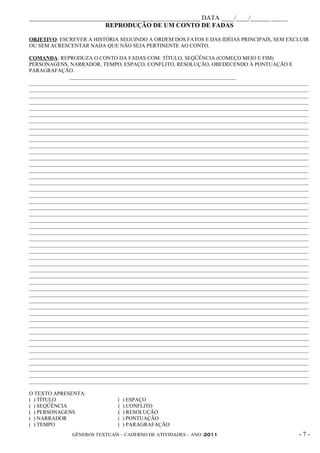 _____________________________________________________ DATA ____/____/______ _____
                        REPRODUÇÃO DE UM CONTO DE FADAS

OBJETIVO: ESCREVER A HISTÓRIA SEGUINDO A ORDEM DOS FATOS E DAS IDÉIAS PRINCIPAIS, SEM EXCLUIR
OU SEM ACRESCENTAR NADA QUE NÃO SEJA PERTINENTE AO CONTO.

COMANDA: REPRODUZA O CONTO DA FADAS COM: TÍTULO, SEQÜÊNCIA (COMEÇO MEIO E FIM)
PERSONAGENS, NARRADOR, TEMPO, ESPAÇO, CONFLITO, RESOLUÇÃO, OBEDECENDO À PONTUAÇÃO E
PARAGRAFAÇÃO.
               ______________________________________________________________
________________________________________________________________________________________________________
________________________________________________________________________________________________________
________________________________________________________________________________________________________
________________________________________________________________________________________________________
________________________________________________________________________________________________________
________________________________________________________________________________________________________
________________________________________________________________________________________________________
________________________________________________________________________________________________________
________________________________________________________________________________________________________
________________________________________________________________________________________________________
________________________________________________________________________________________________________
________________________________________________________________________________________________________
________________________________________________________________________________________________________
________________________________________________________________________________________________________
________________________________________________________________________________________________________
________________________________________________________________________________________________________
________________________________________________________________________________________________________
________________________________________________________________________________________________________
________________________________________________________________________________________________________
________________________________________________________________________________________________________
________________________________________________________________________________________________________
________________________________________________________________________________________________________
________________________________________________________________________________________________________
________________________________________________________________________________________________________
________________________________________________________________________________________________________
________________________________________________________________________________________________________
________________________________________________________________________________________________________
________________________________________________________________________________________________________
________________________________________________________________________________________________________
________________________________________________________________________________________________________
________________________________________________________________________________________________________
________________________________________________________________________________________________________
________________________________________________________________________________________________________
________________________________________________________________________________________________________
________________________________________________________________________________________________________
________________________________________________________________________________________________________
________________________________________________________________________________________________________
________________________________________________________________________________________________________
________________________________________________________________________________________________________
________________________________________________________________________________________________________
________________________________________________________________________________________________________
________________________________________________________________________________________________________
________________________________________________________________________________________________________
________________________________________________________________________________________________________
________________________________________________________________________________________________________
________________________________________________________________________________________________________
________________________________________________________________________________________________________
________________________________________________________________________________________________________
________________________________________________________________________________________________________

O TEXTO APRESENTA:
( ) TÍTULO                       (   ) ESPAÇO
( ) SEQÜÊNCIA                    (   ) CONFLITO
( ) PERSONAGENS                  (   ) RESOLUÇÃO
( ) NARRADOR                     (   ) PONTUAÇÃO
( ) TEMPO                        (   ) PARAGRAFAÇÃO
                GÊNEROS TEXTUAIS – CADERNO DE ATIVIDADES – ANO /2011                                -7-
 