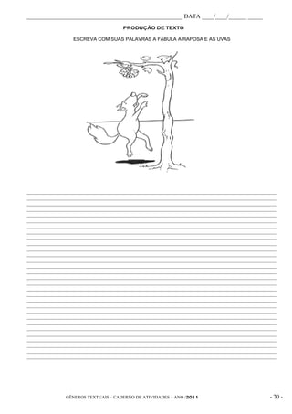 _____________________________________________________ DATA ____/____/______ _____
                                       PRODUÇÃO DE TEXTO

                   ESCREVA COM SUAS PALAVRAS A FÁBULA A RAPOSA E AS UVAS




______________________________________________________________________________________________________
______________________________________________________________________________________________________
______________________________________________________________________________________________________
______________________________________________________________________________________________________
______________________________________________________________________________________________________
______________________________________________________________________________________________________
______________________________________________________________________________________________________
______________________________________________________________________________________________________
______________________________________________________________________________________________________
______________________________________________________________________________________________________
______________________________________________________________________________________________________
______________________________________________________________________________________________________
______________________________________________________________________________________________________
______________________________________________________________________________________________________
______________________________________________________________________________________________________
______________________________________________________________________________________________________
______________________________________________________________________________________________________
______________________________________________________________________________________________________
______________________________________________________________________________________________________
______________________________________________________________________________________________________
______________________________________________________________________________________________________
______________________________________________________________________________________________________
______________________________________________________________________________________________________
______________________________________________________________________________________________________
______________________________________________________________________________________________________
______________________________________________________________________________________________________
______________________________________________________________________________________________________
______________________________________________________________________________________________________
______________________________________________________________________________________________________
______________________________________________________________________________________________________




               GÊNEROS TEXTUAIS – CADERNO DE ATIVIDADES – ANO /2011                                - 70 -
 