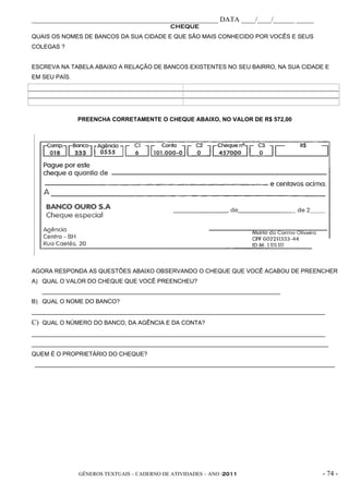 _____________________________________________________ DATA ____/____/______ _____
                                             CHEQUE
QUAIS OS NOMES DE BANCOS DA SUA CIDADE E QUE SÃO MAIS CONHECIDO POR VOCÊS E SEUS
COLEGAS ?


ESCREVA NA TABELA ABAIXO A RELAÇÃO DE BANCOS EXISTENTES NO SEU BAIRRO, NA SUA CIDADE E
EM SEU PAÍS.




               PREENCHA CORRETAMENTE O CHEQUE ABAIXO, NO VALOR DE R$ 572,00




AGORA RESPONDA AS QUESTÕES ABAIXO OBSERVANDO O CHEQUE QUE VOCÊ ACABOU DE PREENCHER
A) QUAL O VALOR DO CHEQUE QUE VOCÊ PREENCHEU?
   _________________________________________________________________________
B) QUAL O NOME DO BANCO?
__________________________________________________________________________________________
C) QUAL O NÚMERO DO BANCO, DA AGÊNCIA E DA CONTA?
__________________________________________________________________________________________
___________________________________________________________________________________________
QUEM É O PROPRIETÁRIO DO CHEQUE?
____________________________________________________________________________________________




               GÊNEROS TEXTUAIS – CADERNO DE ATIVIDADES – ANO /2011                      - 74 -
 