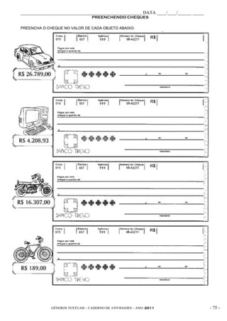_____________________________________________________ DATA ____/____/______ _____
                                 PREENCHENDO CHEQUES

PREENCHA O CHEQUE NO VALOR DE CADA OBJETO ABAIXO:




             GÊNEROS TEXTUAIS – CADERNO DE ATIVIDADES – ANO /2011                   - 75 -
 