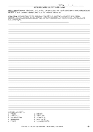 _____________________________________________________ DATA ____/____/______ _____
                                REPRODUÇÃO DE UM CONTO DE FADAS

OBJETIVO: ESCREVER A HISTÓRIA SEGUINDO A ORDEM DOS FATOS E DAS IDÉIAS PRINCIPAIS, SEM EXCLUIR
OU SEM ACRESCENTAR NADA QUE NÃO SEJA PERTINENTE AO CONTO.

COMANDA: REPRODUZA O CONTO DA FADAS COM: TÍTULO, SEQÜÊNCIA (COMEÇO MEIO E FIM)
PERSONAGENS, NARRADOR, TEMPO, ESPAÇO, CONFLITO, RESOLUÇÃO, OBEDECENDO À PONTUAÇÃO E
PARAGRAFAÇÃO.
               ______________________________________________________________
________________________________________________________________________________________________________
________________________________________________________________________________________________________
________________________________________________________________________________________________________
________________________________________________________________________________________________________
________________________________________________________________________________________________________
________________________________________________________________________________________________________
________________________________________________________________________________________________________
________________________________________________________________________________________________________
________________________________________________________________________________________________________
________________________________________________________________________________________________________
________________________________________________________________________________________________________
________________________________________________________________________________________________________
________________________________________________________________________________________________________
________________________________________________________________________________________________________
________________________________________________________________________________________________________
________________________________________________________________________________________________________
________________________________________________________________________________________________________
________________________________________________________________________________________________________
________________________________________________________________________________________________________
________________________________________________________________________________________________________
________________________________________________________________________________________________________
________________________________________________________________________________________________________
________________________________________________________________________________________________________
________________________________________________________________________________________________________
________________________________________________________________________________________________________
________________________________________________________________________________________________________
________________________________________________________________________________________________________
________________________________________________________________________________________________________
________________________________________________________________________________________________________
________________________________________________________________________________________________________
________________________________________________________________________________________________________
________________________________________________________________________________________________________
________________________________________________________________________________________________________
________________________________________________________________________________________________________
________________________________________________________________________________________________________
________________________________________________________________________________________________________
________________________________________________________________________________________________________
________________________________________________________________________________________________________
________________________________________________________________________________________________________
________________________________________________________________________________________________________
________________________________________________________________________________________________________
________________________________________________________________________________________________________
________________________________________________________________________________________________________
________________________________________________________________________________________________________
________________________________________________________________________________________________________
________________________________________________________________________________________________________
________________________________________________________________________________________________________
________________________________________________________________________________________________________
________________________________________________________________________________________________________
O TEXTO APRESENTA:
( ) TÍTULO                       ( ) ESPAÇO
( ) SEQÜÊNCIA                    ( ) CONFLITO
( ) PERSONAGENS                  ( ) RESOLUÇÃO
( ) NARRADOR                     ( ) PONTUAÇÃO
( ) TEMPO                        ( ) PARAGRAFAÇÃO


                GÊNEROS TEXTUAIS – CADERNO DE ATIVIDADES – ANO /2011                                -8-
 