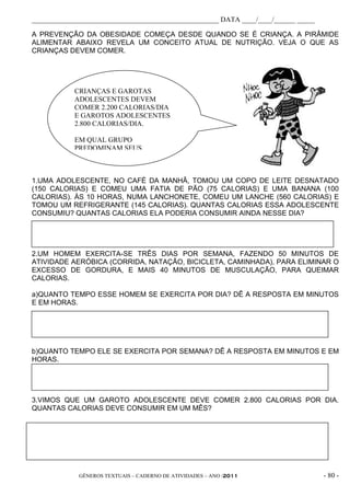_____________________________________________________ DATA ____/____/______ _____

A PREVENÇÃO DA OBESIDADE COMEÇA DESDE QUANDO SE É CRIANÇA. A PIRÂMIDE
ALIMENTAR ABAIXO REVELA UM CONCEITO ATUAL DE NUTRIÇÃO. VEJA O QUE AS
CRIANÇAS DEVEM COMER.




            CRIANÇAS E GAROTAS
            ADOLESCENTES DEVEM
            COMER 2.200 CALORIAS/DIA
            E GAROTOS ADOLESCENTES
            2.800 CALORIAS/DIA.

            EM QUAL GRUPO
            PREDOMINAM SEUS



1.UMA ADOLESCENTE, NO CAFÉ DA MANHÃ, TOMOU UM COPO DE LEITE DESNATADO
(150 CALORIAS) E COMEU UMA FATIA DE PÃO (75 CALORIAS) E UMA BANANA (100
CALORIAS). ÀS 10 HORAS, NUMA LANCHONETE, COMEU UM LANCHE (560 CALORIAS) E
TOMOU UM REFRIGERANTE (145 CALORIAS). QUANTAS CALORIAS ESSA ADOLESCENTE
CONSUMIU? QUANTAS CALORIAS ELA PODERIA CONSUMIR AINDA NESSE DIA?




2.UM HOMEM EXERCITA-SE TRÊS DIAS POR SEMANA, FAZENDO 50 MINUTOS DE
ATIVIDADE AERÓBICA (CORRIDA, NATAÇÃO, BICICLETA, CAMINHADA), PARA ELIMINAR O
EXCESSO DE GORDURA, E MAIS 40 MINUTOS DE MUSCULAÇÃO, PARA QUEIMAR
CALORIAS.

a)QUANTO TEMPO ESSE HOMEM SE EXERCITA POR DIA? DÊ A RESPOSTA EM MINUTOS
E EM HORAS.




b)QUANTO TEMPO ELE SE EXERCITA POR SEMANA? DÊ A RESPOSTA EM MINUTOS E EM
HORAS.




3.VIMOS QUE UM GAROTO ADOLESCENTE DEVE COMER 2.800 CALORIAS POR DIA.
QUANTAS CALORIAS DEVE CONSUMIR EM UM MÊS?




             GÊNEROS TEXTUAIS – CADERNO DE ATIVIDADES – ANO /2011                   - 80 -
 