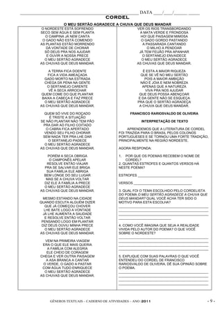 _____________________________________________________ DATA ____/____/______ _____
                                      CORDEL
                    O MEU SERTÃO AGRADECE A CHUVA QUE DEUS MANDAR
          O NORDESTE ESTÁ SOFRENDO                       VER OS RIOS TRANSBORDANDO
         SECO SEM ÁGUA E SEM PLANTA                       A MATA VERDE E FRONDOSA
            O CAMPINA JÁ NEM CANTA                         HO! QUE PAISAGEM MIMOSA
          O GADO NÃO ESTÁ COMENDO                          O GADO GORDO PASTANDO
         AS PLANTAS ESTÃO MORRENDO                          A PASSARADA CANTANDO
             DÁ VONTADE DE CHORAR                             O MILHO A PENDOAR
            SÓ DEUS PRA NOS AJUDAR                        JÁ TEM FEIJÃO PRA APANHAR
             E OUVIR A NOSSA PRECE                          O SERTANEJO ENVAIDECE
            O MEU SERTÃO AGRADECE                          O MEU SERTÃO AGRADECE
         AS CHUVAS QUE DEUS MANDAR.                      AS CHUVAS QUE DEUS MANDAR.

              A TERRA FICA DOENTE                            É ESTA A MAIOR RIQUEZA
             FICA A VIDA AMEAÇADA                           QUE SE VÊ NO MEU SERTÃO
           GADO MORTO NA ESTRADA                              POIS A MAIOR AMBIÇÃO
           CHEGA DÁ PENA NA GENTE                           NÃO É JÓIA E NEM NOBREZA
             O SERTANEJO CARENTE                             APENAS QUE A NATUREZA
              VÊ A SECA ARROCHAR                              VIVA PRA NOS AJUDAR
          QUEM COME DO QUE PLANTAR                         QUE DEUS POSSA ABENÇOAR
          BAIXA A CABEÇA E FAZ PRECE                      E DA GENTE NÃO SE ESQUEÇA
           O MEU SERTÃO AGRADECE                          PRA QUE O SERTÃO AGRADEÇA
         AS CHUVAS QUE DEUS MANDAR.                        A CHUVA QUE DEUS MANDAR.

           QUEM SÓ VIVE DO ROÇADO                     FRANCISCO RARIOSVALDO DE OLIVEIRA
              É TRISTE A SITUAÇÃO
         SE NÃO PLANTAR NÃO TEM PÃO                         INTERPRETAÇÃO DE TEXTO
          PRA DAR AO FILHO COITADO
            O CABRA FICA APERTADO                    APRENDEMOS QUE A LITERATURA DE CORDEL
           VENDO SEU FILHO CHORAR               FOI TRAZIDA PARA O BRASIL PELOS COLONOS
          SEM NADA TER PRA LHE DAR              PORTUGUESES E SE TORNOU UMA FORTE TRADIÇÃO,
             O SERTANEJO PADECE                 PRINCIPALMENTE NA REGIÃO NORDESTE.
           O MEU SERTÃO AGRADECE
         AS CHUVAS QUE DEUS MANDAR.             AGORA RESPONDA:

             PORÉM A SECA OBRIGA                1.  POR QUE OS POEMAS RECEBEM O NOME DE
              O CAMPONÊS APELAR                     CORDEL?
             RESOLVE ENTÃO VIAJAR               2. QUANTAS ESTROFES E QUANTOS VERSOS HÁ
           PRA SE SALVAR ELE BRIGA              NESTE POEMA?
            SUA FAMÍLIA ELE ABRIGA
           BEM LONGE DO SEU LUGAR               ESTROFES _____________________________
            MAS SE A CHUVA VOLTAR
           DIZ ELE À FAMÍLIA A PRECE            VERSOS _______________________________
           O MEU SERTÃO AGRADECE
         AS CHUVAS QUE DEUS MANDAR.             3. QUAL FOI O TEMA ESCOLHIDO PELO CORDELISTA
                                                DO POEMA O MEU SERTÃO AGRADECE A CHUVA QUE
          MESMO ESTANDO NA CIDADE               DEUS MANDAR? QUAL VOCÊ ACHA TER SIDO O
        QUANDO ESCUTA ALGUÉM DIZER              MOTIVO PARA ESTA ESCOLHA?
           QUE JÁ COMEÇOU CHOVER                ________________________________________________
           LHE BATE LOGO A VONTADE              ________________________________________________
          JÁ LHE AUMENTA A SAUDADE              ________________________________________________
           E RESOLVE ENTÃO VOLTAR               ____________________________
         PENSANDO LOGO EM PLANTAR
         DIZ DEUS OUVIU MINHA PRECE             4. COMO VOCÊ IMAGINA QUE SEJA A REALIDADE
           O MEU SERTÃO AGRADECE                VIVIDA PELO AUTOR DO POEMA? O QUE VOCÊ
        AS CHUVAS QUE DEUS MANDAR.              SOBRE O NORDESTE?
                                                ________________________________________________
            VEM NA PRIMEIRA VIAGEM              ________________________________________________
          ERA O QUE ELE MAIS QUERIA             ________________________________________________
             A FAMÍLIA COM ALEGRIA              ________________________________________________
            ELE CHEIO DE CORAGEM
         CHEGA E VER OUTRA PAISAGEM             5. EXPLIQUE COM SUAS PALAVRAS O QUE VOCÊ
            A ASA BRANCA A CANTAR               ENTENDEU DO CORDEL DE FRANCISCO
          O VERDE, O GADO A PASTAR              RARIOSVALDO DE OLIVEIRA. DÊ SUA OPINIÃO SOBRE
          COM ÁGUA TUDO ENRIQUECE               O POEMA.
           O MEU SERTÃO AGRADECE                ________________________________________________
         AS CHUVAS QUE DEUS MANDAR.             ________________________________________________
                                                ________________________________________________
                                                ________________________________________________




             GÊNEROS TEXTUAIS – CADERNO DE ATIVIDADES – ANO /2011                              -9-
 