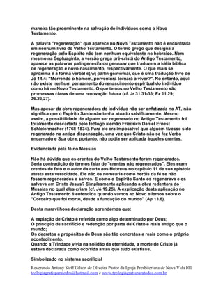 maneira tão proeminente na salvação de indivíduos como o Novo
Testamento.
A palavra "regeneração" que aparece no Novo Testamento não é encontrada
em nenhum livro do Velho Testamento. O termo grego que designa a
regeneração pelo Espírito não tem nenhum equivalente no hebraico. Nem
mesmo na Septuaginta, a versão grega pré-cristã do Antigo Testamento,
aparece as palavras palingenesi/a ou genna/w que traduzem a idéia bíblica
de regeneração e novo nascimento, respectivamente. O que mais se
aproxima é a forma verbal e(/wj pa/lin ge/nwmai, que é uma tradução livre de
Jó 14.4: "Morrendo o homem, porventura tornará a viver?". No entanto, aqui
não existe nenhum pensamento do renascimento espiritual do indivíduo
como há no Novo Testamento. O que temos no Velho Testamento são
promessas claras de uma renovação futura (cf. Jr 31.31-33; Ez 11.29;
36.26,27).
Mas apesar da obra regeneradora do indivíduo não ser enfatizada no AT, não
significa que o Espírito Santo não tenha atuado salvificamente. Mesmo
assim, a possibilidade de alguém ser regenerado no Antigo Testamento foi
totalmente descartada pelo teólogo alemão Friedrich Daniel Ernest
Schleiermacher (1768-1834). Para ele era impossível que alguém tivesse sido
regenerado na antiga dispensação, uma vez que Cristo não se fez Verbo
encarnado e Sua obra, portanto, não podia ser aplicada àqueles crentes.
Evidenciada pela fé no Messias
Não há dúvida que os crentes do Velho Testamento foram regenerados.
Seria contradição de termos falar de "crentes não regenerados". Eles eram
crentes de fato e o autor da carta aos Hebreus no capítulo 11 de sua epístola
atesta esta veracidade. Ele não os nomearia como heróis da fé se não
fossem regenerados e salvos. E como o Espírito Santo os regenerava e os
salvava em Cristo Jesus? Simplesmente aplicando a obra redentora do
Messias no qual eles criam (cf. Jó 19.25). A explicação desta aplicação no
Antigo Testamento é entendida quando vamos ao Novo e lemos sobre o
"Cordeiro que foi morto, desde a fundação do mundo" (Ap 13.8).
Desta maravilhosa declaração aprendemos que:
A expiação de Cristo é referida como algo determinado por Deus;
O princípio de sacrifício e redenção por parte de Cristo é mais antigo que o
mundo;
Os decretos e propósitos de Deus são tão concretos e reais como o próprio
acontecimento.
Quando a Trindade vivia na solidão da eternidade, a morte de Cristo já
estava declarada como ocorrida antes que tudo existisse.
Simbolizado no sistema sacrificial
Reverendo Antony Steff Gilson de Oliveira Pastor da Igreja Presbiteriana de Nova Vida
teologiagratisparatodos@hotmail.com e www.teologiagratisparatodos.com.br
101
 