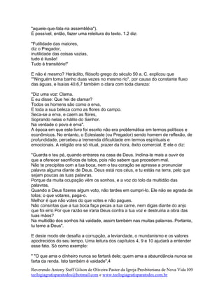 "aquele-que-fala-na assembléia").
É possível, então, fazer uma releitura do texto. 1.2 diz:
"Futilidade das maiores,
diz o Pregador,
inutilidade das coisas vazias,
tudo é ilusão!
Tudo é transitório!"
E não é mesmo? Heráclito, filósofo grego do século 50 a. C. explicou que
""Ninguém toma banho duas vezes no mesmo rio", por causa do constante fluxo
das águas, e Isaías 40.6,7 também o clara com toda clareza:
"Diz uma voz: Clama.
E eu disse: Que hei de clamar?
Todos os homens são como a erva,
E toda a sua beleza como as flores do campo.
Seca-se a erva, e caem as flores,
Soprando nelas o hálito do Senhor.
Na verdade o povo é erva".
A época em que este livro foi escrito não era problemática em termos políticos e
econômicos. No entanto, o Eclesiaste (ou Pregador) sendo homem de reflexão, de
profundidade, percebeu a tremenda dificuldade em termos espirituais e
emocionais. A religião era só ritual, prazer da hora, êxito comercial. E ele o diz:
"Guarda o teu pé, quando entrares na casa de Deus. Inclina-te mais a ouvir do
que a oferecer sacrifícios de tolos, pois não sabem que procedem mal.
Não te precipites com a tua boca, nem o teu coração se apresse a pronunciar
palavra alguma diante de Deus. Deus está nos céus, e tu estás na terra, pelo que
sejam poucas as tuas palavras.
Porque da muita ocupação vêm os sonhos, e a voz do tolo da multidão das
palavras.
Quando a Deus fizeres algum voto, não tardes em cumpri-lo. Ele não se agrada de
tolos; o que votares, paga-o.
Melhor é que não votes do que votes e não pagues.
Não consintas que a tua boca faça pecas a tua carne, nem digas diante do anjo
que foi erro Por que razão se iraria Deus contra a tua voz e destruiria a obra das
tuas mãos?
Na multidão dos sonhos há vaidade, assim também nas muitas palavras. Portanto,
tu teme a Deus".
E deste modo ele desafia a corrupção, a leviandade, o mundanismo e os valores
apodrecidos do seu tempo. Uma leitura dos capítulos 4, 9 e 10 ajudará a entender
esse fato. Só como exemplo:
" "O que ama o dinheiro nunca se fartará dele; quem ama a abaundância nunca se
farta da renda. Isto também é vaidade",4
Reverendo Antony Steff Gilson de Oliveira Pastor da Igreja Presbiteriana de Nova Vida
teologiagratisparatodos@hotmail.com e www.teologiagratisparatodos.com.br
109
 