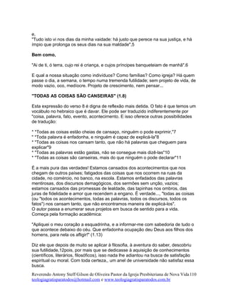 e,
"Tudo isto vi nos dias da minha vaidade: há justo que perece na sua justiça, e há
ímpio que prolonga os seus dias na sua maldade",5
Bem como,
"Ai de ti, ó terra, cujo rei é criança, e cujos príncipes banqueteiam de manhã".6
E qual a nossa situação como indivíduos? Como famílias? Como igreja? Há quem
passe o dia, a semana, o tempo numa tremenda futilidade; sem projeto de vida, de
modo vazio, oco, medíocre. Projeto de crescimento, nem pensar...
"TODAS AS COISAS SÃO CANSEIRAS" (1.8)
Esta expressão do verso 8 é digna de reflexão mais detida. O fato é que temos um
vocábulo no hebraico que é davar. Ele pode ser traduzido indiferentemente por
"coisa, palavra, fato, evento, acontecimento. E isso oferece outras possibilidades
de tradução:
* *Todas as coisas estão cheias de cansaço, ninguém o pode exprimir,"7
" *Toda palavra é enfadonha, e ninguém é capaz de explicá-la"8
* "Todas as coisas nos cansam tanto, que não há palavras que cheguem para
explicar"9
* "Todas as palavras estão gastas, não se consegue mais dizê-las"10
* "Todas as coisas são canseiras, mais do que ninguém o pode declarar"11
É a mais pura das verdades! Estamos cansados dos acontecimentos que nos
chegam de outros países; fatigados das coisas que nos ocorrem na ruas da
cidade, no comércio, no banco, na escola. Estamos enfadados das palavras
mentirosas, dos discursos demagógicos, dos sermões sem unção, vazios;
estamos cansados das promessas de lealdade, das tapinhas nos ombros, das
juras de fidelidade e amor que recendem a engano. É verdade..., "todas as coisas
(ou "todos os acontecimentos, todas as palavras, todos os discursos, todos os
fatos") nos cansam tanto, que não encontramos maneira de explicá-los".
O autor passa a enumerar seus projetos em busca de sentido para a vida.
Começa pela formação acadêmica:
"Apliquei o meu coração a esquadrinha, e a informar-me com sabedoria de tudo o
que acontece debaixo do céu. Que enfadonha ocupação deu Deus aos filhos dos
homens, para nela os afligir!" (1.13)
Diz ele que depois de muito se aplicar à filosofia, à aventura do saber, descobriu
sua futilidade,12pois, por mais que se dedicasse à aquisição de conhecimentos
(científicos, literários, filosóficos), isso nada lhe adiantou na busca de satisfação
espiritual ou moral. Com toda certeza,, um anel de universidade não satisfaz essa
busca.
Reverendo Antony Steff Gilson de Oliveira Pastor da Igreja Presbiteriana de Nova Vida
teologiagratisparatodos@hotmail.com e www.teologiagratisparatodos.com.br
110
 