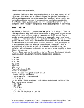 somos donos do nosso destino.
Qual o seu projeto de vida? A geração evangélica de vinte anos para cá tem sido
vitimada por baixos padrões morais e espirituais, por doutrinas antibíblicas, por
práticas anti-evangélicas, por ensino fraco. Como resultado, temos crentes sem
convicção doutrinária correndo de igreja em igreja num turismo eclesiástico
desenfreado, indo a grupos que não são outra coisa senão sincretismo entre
evangelho e rock pesado ou pior: práticas mistas do evangelho e do candomblé.
PARA CONCLUIR
"Lembra-te do teu Criador..." é um grande, excelente, nobre, salvador projeto de
vida. Na realidade, você pode mudar a orientação de sua história pessoal, porque
a sabedoria reside em levar em conta o que está em 12.13: temer a Deus e
guardar os seus mandamentos. O criminoso na cruz mudou toda a sua história
pessoal, e nos últimos momentos seu projeto de vida: "Senhor, lembra-te de mim
quando estiveres no teu reino". A sabedoria você a encontrará em Jesus Cristo,
pois 1Coríntios 1.30 ensina que "vós sois dele, em Jesus Cristo, o qual para nós
foi feito por Deus sabedoria, e justiça, e santificação, e redenção..." Isso é
felicidade; não as honrarias, a riqueza, a vida longa, e a aparente paz. Na
verdade, a felicidade real e possível está em nos unirmos na comunhão de Jesus
Cristo e em serví-Lo.
"Temer a Deus" (que não é medo, terror, pavor). "Temer a Deus", que é respeito,
reverência, adoração, comprometimento, nos coloca no Seu plano..
1 Cf. 5.16.
2 Cf. 2.11.
3 Cf. 1.13.
4 Ec 5.10.
5 Ec 7.15.
6 Ec 10.16.
7 VersãoRevisada da IBB.
8 Bíblia de Jerusalém.
9 Bíblia Sagrada: Tradução Interconfessional.
10 Bíblia Tradução Ecumênica.
11 Almeida Edição Contemporânea.
12 Cf. vv. 17,18.
13 Esta referência não diz respeito a um conceito psicanalítico ou freudiano do
Eros, mas ao senso comum.
14 Cf. 2.1b,2.
15 Cf. 2.10.
16 Cf. vv. 4-8.
17 Cf. 11.7-12.8.
18 Cf. 3.16; 4.1; 4.4; 4.8; 5.8; 7.20; 9.3.
Reverendo Antony Steff Gilson de Oliveira Pastor da Igreja Presbiteriana de Nova Vida
teologiagratisparatodos@hotmail.com e www.teologiagratisparatodos.com.br
112
 