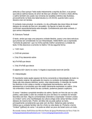 atribuído a Davi porque "este exala inteiramente o espírito de Davi, e se pensa
que este [o salmo] nasceu do amor de Davi por Jônatas".12 Como o título afirma,
o salmo também era usado nas romarias do israelitas (Cântico das Subidas),
provavelmente na festa dos tabernáculos (Lv 23.33-43), quando todo o povo
deveria viver em tendas.
O contexto mais provável, no entanto, é o da unificação das doze tribos de Israel
debaixo do reinado de Davi em Jerusalém. As figuras no texto do salmo
confirmam ascendentemente esta situação. Considerando pois este contexto, é
que vamos interpretar o texto.
III. Estrutura Textual
O texto, ainda que seja uma pequena unidade literária, possui uma clara estrutura
que precisa ser considerada na sua interpretação. Adele Berlin usa a expressão
"corrente de palavras", que na minha opinião melhor caracteriza a unidade do
texto.13 Ela descreve a corrente no Salmo 133 da seguinte forma:
v. 1 bO+ bom
v. 2 bO+ah precioso
v. 2 la( d"roy descendo sobre
la( d"roYe$ que desce
v. 3 la( d"roYe$ que desce
O adjetivo bO+ (bom) no verso 1 é ligado à expressão bwío=ah }emÜe
IV. Interpretação
É importante nesta seção separar de forma consciente a interpretação do texto no
seu contexto original, da aplicação do mesmo no contexto da teologia bíblica.
Estes são dois passos distintos, porém, inter-relacionados. A intenção de mantê-
los distintos é com vistas a manter a integridade hermenêutica, sem nos
apressarmos a conclusões que não estão claramente expressas no salmo. Uma
vez entendido o texto dentro de seu contexto, podemos passar a aplicá-lo.
O verso 1 declara o propósito temático do salmo. Sendo um hino de uso no culto
público, este exalta o valor da unidade do povo de Deus no contexto do reinado
teocrático de Davi. Alguns comentaristas entendem a expressão "viverem unidos
os irmãos" como uma manifestação da cultura antiga onde várias famílias viviam
debaixo do mesmo teto. Porém, tal idéia não se pode aplicar ao texto,
principalmente considerando que este vem de Davi. Sabemos pela narrativa
bíblica que a unidade familiar não foi o forte na vida deste rei. Portanto o termo
"irmãos" ({yØixa)) do verso 1 só pode se referir ao povo de Israel como um todo,
Reverendo Antony Steff Gilson de Oliveira Pastor da Igreja Presbiteriana de Nova Vida
teologiagratisparatodos@hotmail.com e www.teologiagratisparatodos.com.br
116
 