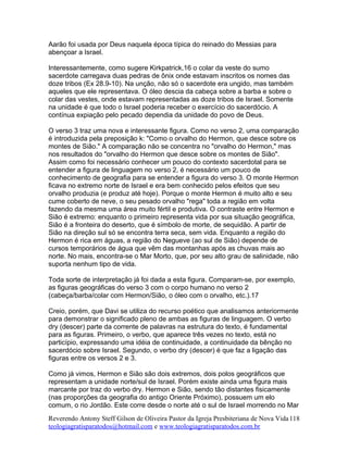 Aarão foi usada por Deus naquela época típica do reinado do Messias para
abençoar a Israel.
Interessantemente, como sugere Kirkpatrick,16 o colar da veste do sumo
sacerdote carregava duas pedras de ônix onde estavam inscritos os nomes das
doze tribos (Ex 28.9-10). Na unção, não só o sacerdote era ungido, mas também
aqueles que ele representava. O óleo descia da cabeça sobre a barba e sobre o
colar das vestes, onde estavam representadas as doze tribos de Israel. Somente
na unidade é que todo o Israel poderia receber o exercício do sacerdócio. A
contínua expiação pelo pecado dependia da unidade do povo de Deus.
O verso 3 traz uma nova e interessante figura. Como no verso 2, uma comparação
é introduzida pela preposição k: "Como o orvalho do Hermon, que desce sobre os
montes de Sião." A comparação não se concentra no "orvalho do Hermon," mas
nos resultados do "orvalho do Hermon que desce sobre os montes de Sião".
Assim como foi necessário conhecer um pouco do contexto sacerdotal para se
entender a figura de linguagem no verso 2, é necessário um pouco de
conhecimento de geografia para se entender a figura do verso 3. O monte Hermon
ficava no extremo norte de Israel e era bem conhecido pelos efeitos que seu
orvalho produzia (e produz até hoje). Porque o monte Hermon é muito alto e seu
cume coberto de neve, o seu pesado orvalho "rega" toda a região em volta
fazendo da mesma uma área muito fértil e produtiva. O contraste entre Hermon e
Sião é extremo: enquanto o primeiro representa vida por sua situação geográfica,
Sião é a fronteira do deserto, que é símbolo de morte, de sequidão. A partir de
Sião na direção sul só se encontra terra seca, sem vida. Enquanto a região do
Hermon é rica em águas, a região do Negueve (ao sul de Sião) depende de
cursos temporários de água que vêm das montanhas após as chuvas mais ao
norte. No mais, encontra-se o Mar Morto, que, por seu alto grau de salinidade, não
suporta nenhum tipo de vida.
Toda sorte de interpretação já foi dada a esta figura. Comparam-se, por exemplo,
as figuras geográficas do verso 3 com o corpo humano no verso 2
(cabeça/barba/colar com Hermon/Sião, o óleo com o orvalho, etc.).17
Creio, porém, que Davi se utiliza do recurso poético que analisamos anteriormente
para demonstrar o significado pleno de ambas as figuras de linguagem. O verbo
dry (descer) parte da corrente de palavras na estrutura do texto, é fundamental
para as figuras. Primeiro, o verbo, que aparece três vezes no texto, está no
particípio, expressando uma idéia de continuidade, a continuidade da bênção no
sacerdócio sobre Israel. Segundo, o verbo dry (descer) é que faz a ligação das
figuras entre os versos 2 e 3.
Como já vimos, Hermon e Sião são dois extremos, dois polos geográficos que
representam a unidade norte/sul de Israel. Porém existe ainda uma figura mais
marcante por traz do verbo dry. Hermon e Sião, sendo tão distantes fisicamente
(nas proporções da geografia do antigo Oriente Próximo), possuem um elo
comum, o rio Jordão. Este corre desde o norte até o sul de Israel morrendo no Mar
Reverendo Antony Steff Gilson de Oliveira Pastor da Igreja Presbiteriana de Nova Vida
teologiagratisparatodos@hotmail.com e www.teologiagratisparatodos.com.br
118
 