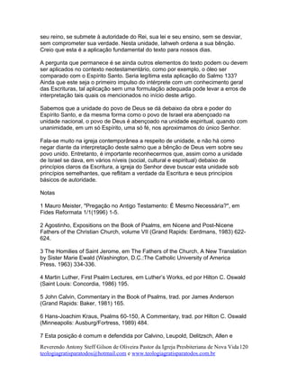 seu reino, se submete à autoridade do Rei, sua lei e seu ensino, sem se desviar,
sem comprometer sua verdade. Nesta unidade, Iahweh ordena a sua bênção.
Creio que esta é a aplicação fundamental do texto para nossos dias.
A pergunta que permanece é se ainda outros elementos do texto podem ou devem
ser aplicados no contexto neotestamentário, como por exemplo, o óleo ser
comparado com o Espírito Santo. Seria legítima esta aplicação do Salmo 133?
Ainda que este seja o primeiro impulso do intérprete com um conhecimento geral
das Escrituras, tal aplicação sem uma formulação adequada pode levar a erros de
interpretação tais quais os mencionados no início deste artigo.
Sabemos que a unidade do povo de Deus se dá debaixo da obra e poder do
Espírito Santo, e da mesma forma como o povo de Israel era abençoado na
unidade nacional, o povo de Deus é abençoado na unidade espiritual, quando com
unanimidade, em um só Espírito, uma só fé, nos aproximamos do único Senhor.
Fala-se muito na igreja contemporânea a respeito de unidade, e não há como
negar diante da interpretação deste salmo que a bênção de Deus vem sobre seu
povo unido. Entretanto, é importante reconhecermos que, assim como a unidade
de Israel se dava, em vários níveis (social, cultural e espiritual) debaixo de
princípios claros da Escritura, a igreja do Senhor deve buscar esta unidade sob
princípios semelhantes, que reflitam a verdade da Escritura e seus princípios
básicos de autoridade.
Notas
1 Mauro Meister, "Pregação no Antigo Testamento: É Mesmo Necessária?", em
Fides Reformata 1/1(1996) 1-5.
2 Agostinho, Expositions on the Book of Psalms, em Nicene and Post-Nicene
Fathers of the Christian Church, volume VII (Grand Rapids: Eerdmans, 1983) 622-
624.
3 The Homilies of Saint Jerome, em The Fathers of the Church, A New Translation
by Sister Marie Ewald (Washington, D.C.:The Catholic University of America
Press, 1963) 334-336.
4 Martin Luther, First Psalm Lectures, em Luther’s Works, ed por Hilton C. Oswald
(Saint Louis: Concordia, 1986) 195.
5 John Calvin, Commentary in the Book of Psalms, trad. por James Anderson
(Grand Rapids: Baker, 1981) 165.
6 Hans-Joachim Kraus, Psalms 60-150, A Commentary, trad. por Hilton C. Oswald
(Minneapolis: Ausburg/Fortress, 1989) 484.
7 Esta posição é comum e defendida por Calvino, Leupold, Delitzsch, Allen e
Reverendo Antony Steff Gilson de Oliveira Pastor da Igreja Presbiteriana de Nova Vida
teologiagratisparatodos@hotmail.com e www.teologiagratisparatodos.com.br
120
 