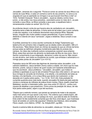 Jerusalém, Jeremias diz o seguinte: "Fá-los-ei comer as carnes de seus filhos e as
carnes de suas filhas, e cada um comerá a carne do seu próximo, no cerco e na
angústia em que os apertarão os inimigos e os que buscam tirar-lhes a vida" (Jr
19.9). Também Ezequiel: "Esta é Jerusalém... [que] se rebelou contra meus
juízos...e não andou nos meus preceitos...executarei juízos no meio de ti...os pais
comerão a seus filhos, os filhos comerão a seus pais, e espalharei todo o
remanescente a todos os ventos" (Ez 5.5-10).
As profecias davam conta de que haveria atos de canibalismo em Jerusalém,
tamanha seria a falta de alimentos. A fome seria de tal ordem que o povo comeria
a sola dos sapatos, e as mulheres devorariam seus próprios filhos. Naquele
tempo, ninguém deu muito crédito a essas advertências. O povo continuou
deitando e rolando em seus "carnavais", orgias e idolatrias. Deus cumpre a sua
palavra.
O profeta Jeremias foi o único escritor conhecido do Antigo Testamento que
testemunho em primeira mão a tragédia que se abateu sobre Jerusalém, 586 a.C.
Ele escreveu: "Mais felizes foram as vítimas da espada do que as vítimas da fome;
porque estas se definham atingidas mortalmente pela falta do produto dos
campos. As mãos das mulheres outrora compassivas cozeram seus próprios
filhos; estes lhes serviram de alimento na destruição da filha do meu povo. Deu o
Senhor cumprimento à sua indignação, derramou o ardor da sua ira. Não creram
os reis da terra, nem todos os moradores do mundo, que entrasse o adversário e o
inimigo pelas portas de Jerusalém" (Lm 4.9-12).
Passados cerca de 500 anos das lágrimas de Jeremias sobre Jerusalém, e do
cativeiro babilônico, Jesus também chorou sobre a cidade. Um choro que foi mais
lamento, pranto, soluço e clamor de quem soube com bastante antecedência o
que iria acontecer. Jesus profetizou: "Jerusalém, Jerusalém, que matas os
profetas e apedrejas os que te são enviados! Porque dias virão sobre ti, em que os
teus inimigos te cercarão de trincheiras, e te sitiarão, e te estreitarão de todas as
bandas, e te derribarão, a ti e a teus filhos que dentro de ti estiverem, e não
deixarão em ti pedra sobre pedra..." (Lc 13.34; 19.41-44). Esta predição foi
cumprida quarenta anos mais tarde, quando Jerusalém foi destruída pelo exército
romano e centenas de milhares de judeus foram mortos. Flávio Josefo (Josef ben
Mattatias), escritor e historiador judeu, que viveu entre 37-100 d.C., contou com
riqueza de detalhes o que presenciou. Como prova da predição de Jesus, de não
ficar pedra sobre pedra, vejam o que ele escreveu:
"Depois que o exército romano, que jamais se cansaria de matar e de saquear,
nada mais achou em que saciar o seu furor, Tito ordenou que a destruíssem, até
os alicerces, com exceção de um pedaço do muro, que está do lado do Ocidente...
Esta ordem foi tão exatamente cumprida que não ficou sinal algum, que mostrasse
haver ali existido um centro tão populoso" (História dos Hebreus, obra completa,
Flávio Josefo, LIvro Sétimo, CPAD - 5a. Edição/2001, pg 688).
Quanto à extrema falta de alimentos na Jerusalém, sitiada por 134 dias, Flávio
Reverendo Antony Steff Gilson de Oliveira Pastor da Igreja Presbiteriana de Nova Vida
teologiagratisparatodos@hotmail.com e www.teologiagratisparatodos.com.br
124
 
