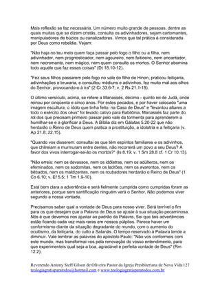 Mais reflexão se faz necessária. Um número muito grande de pessoas, dentre as
quais muitas que se dizem cristãs, consulta os adivinhadores, sejam cartomantes,
manipuladores de búzios ou canalizadores. Vimos que tal prática é considerada
por Deus como rebeldia. Vejam:
"Não haja no teu meio quem faça passar pelo fogo o filho ou a filha, nem
adivinhador, nem prognosticador, nem agoureiro, nem feiticeiro, nem encantador,
nem necromante, nem mágico, nem quem consulte os mortos. O Senhor abomina
todo aquele que faz essas coisas" (Dt 18.10-12).
"Fez seus filhos passarem pelo fogo no vale do filho de Hinon, praticou feitiçaria,
adivinhações e bruxaria, e consultou médiuns e adivinhos, fez muito mal aos olhos
do Senhor, provocando-o à ira" (2 Cr 33.6-7; v. 2 Rs 21.1-18).
O último versículo, acima, se refere a Manassés, décimo - quinto rei de Judá, onde
reinou por cinqüenta e cinco anos. Por estes pecados, e por haver colocado "uma
imagem escultura, o ídolo que tinha feito, na Casa de Deus" e "levantou altares a
todo o exército dos céus" foi levado cativo para Babilônia. Manassés faz parte do
rol dos que precisam primeiro passar pelo vale da tormenta para aprenderem a
humilhar-se e a glorificar a Deus. A Bíblia diz em Gálatas 5.20-22 que não
herdarão o Reino de Deus quem pratica a prostituição, a idolatria e a feitiçaria (v.
Ap 21.8; 22.15).
"Quando vos disserem: consultai os que têm espíritos familiares e os adivinhos,
que chilreiam e murmuram entre dentes, não recorrerá um povo a seu Deus? A
favor dos vivos interrogar-se-ão os mortos?" (Is 8.19; v. 1 Sm 28.8 cf. 1 Cr 10.13).
"Não erreis: nem os devassos, nem os idólatras, nem os adúlteros, nem os
efeminados, nem os sodomitas, nem os ladrões, nem os avarentos, nem os
bêbados, nem os maldizentes, nem os roubadores herdarão o Reino de Deus" (1
Co 6.10; v. Ef 5.5; 1 Tm 1.9-10).
Está bem clara a advertência e será fielmente cumprida como cumpridas foram as
anteriores, porque sem santificação ninguém verá o Senhor. Não podemos viver
segundo a nossa vontade.
Precisamos saber qual a vontade de Deus para nosso viver. Será terrível o fim
para os que desejam que a Palavra de Deus se ajuste à sua situação pecaminosa.
Nós é que devemos nos ajustar ao padrão da Palavra. Sei que tais advertências
estão ficando cada vez mais raras em nossos púlpitos. Parece haver um
conformismo diante da situação degradante do mundo, com o aumento do
ocultismo, da feitiçaria, do culto a Satanás. O tempo reservado à Palavra tende a
diminuir. Vale lembrar as palavras do apóstolo Paulo: "Não vos conformeis com
este mundo, mas transformai-vos pela renovação do vosso entendimento, para
que experimenteis qual seja a boa, agradável e perfeita vontade de Deus" (Rm
12.2).
Reverendo Antony Steff Gilson de Oliveira Pastor da Igreja Presbiteriana de Nova Vida
teologiagratisparatodos@hotmail.com e www.teologiagratisparatodos.com.br
127
 