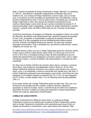 Aliás, a história da rejeição do Antigo Testamento é antiga. Marcião e os gnósticos
(c. 150 d.C., Ásia Menor) o rejeitaram integralmente. Entendiam eles que a
matéria é má, e se o Deus do Antigo Testamento a havia criado, criou o mundo
mau, e concluíram que Ele só poderia ser igualmente mau. Para Marcião, o Deus
do Novo Testamento era outro: o Pai de Jesus Cristo. É evidente que o mundo do
Antigo Testamento é outro, bem diverso do contexto sociocultural em que
vivemos. Nossa lógica, nosso modo de ser e pensar é ocidental do século 21. É
basicamente grego, dado a abstrações. O pensar do Antigo Testamento é oriental,
variando, a grosso modo, de 4000 a 2500 antes de nós. É semita, de formação
concreta.
A tarefa do hermeneuta, do exegeta, do intérprete, do pregador é trazer um mundo
tão diferente, tão distinto e tão distante para hoje, trazendo respostas do passado
à crise, à dor, à angústia, à necessidade, à pergunta da pessoa humana de
nossos dias. É aí que a pregação se torna verdadeiramente bíblica quando
ouvimos o Senhor nos falando através dos séculos. Ou para usar a própria
linguagem escriturística: “Pois a verdadeira luz, que alumia a todo homem, estava
chegando ao mundo” (Jo 1.9).
Dr. Kelley lembra, ainda, que com o Antigo Testamento podemos conhecer melhor
a Deus, que é o Pai de nosso Senhor Jesus Cristo. É o Deus que é Um (cf. Dt
6.4,5; cf. Ef 4.4-6). A unicidade de Deus é fator de tanta importância e de uma
solidez tão extraordinária que obrigações e princípios nascem dela, como o rígido
monoteísmo hebreu, o senso de eleição e de exclusividade e o conceito de reino
sacerdotal.
É o Deus que é Criador e Senhor do universo. Deus não é o universo; o universo
não é Deus, mas proclama a Sua Majestade, Poder e Glória (cf. Sl 19). Pelo
Antigo Testamento podemos conhecer o ser humano como deveria ser e como é
fraco, e erra, e se arrepende, e entra em comunhão com Aquele que o faz forte. O
Antigo Testamento apresenta suas personagens, seus heróis, seus fortes em suas
fraquezas. É um Abraão medroso e mentiroso (Gn 12.11-13), um Jacó trapaceiro
(Gn 27.15-20), um Davi adúltero 2Sm 11) e um Salomão fraco de personalidade
(1Rs 11).
É por essas razões que o Antigo Testamento pode nos falar hoje, visto que o ser
humano em seu pecado não tem mudado: continua medroso, trapaceiro,
assustado ou cheio de dúvidas. Assim, o sermão há de ser bíblico em substância,
doutrinário em forma, e prático em efeito para responder a essas necessidades
íntimas de mudança, segurança e transformação.
A BÍBLIA DE JESUS CRISTO
O Antigo Testamento foi a Bíblia de Jesus Cristo, e a palavra do Antigo
Testamento cumpriu-se ou explicou-se na palavra do Novo Testamento, porque
tudo no Antigo Testamento é entendido como apontando para Jesus Cristo na
relação de promessa e cumprimento, como Jesus deixou bem explícito: “Não
Reverendo Antony Steff Gilson de Oliveira Pastor da Igreja Presbiteriana de Nova Vida
teologiagratisparatodos@hotmail.com e www.teologiagratisparatodos.com.br
135
 
