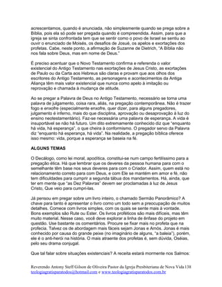 acrescentamos, quando é anunciada, não simplesmente quando se prega sobre a
Bíblia, pois ela só pode ser pregada quando é compreendida. Assim, para que a
igreja se sinta confrontada tem que se sentir como o povo de Israel se sentiu ao
ouvir o enunciado de Moisés, os desafios de Josué, os apelos e exortações dos
profetas. Cabe, neste ponto, a afirmação de Suzanne de Dietrich, “A Bíblia não
nos fala sobre Deus, mas em nome de Deus.”
É preciso acentuar que o Novo Testamento confirma e referenda o valor
existencial do Antigo Testamento nas exortações de Jesus Cristo, as exortações
de Paulo ou da Carta aos Hebreus são claras e provam que aos olhos dos
escritores do Antigo Testamento, as personagens e acontecimentos da Antiga
Aliança têm mais valor existencial que nunca como apelo à imitação ou
reprovação e chamada à mudança de atitude.
Ao se pregar a Palavra de Deus no Antigo Testamento, necessário se torna uma
palavra de julgamento, coisa rara, aliás, na pregação contemporânea. Não é trazer
fogo e enxofre (especialmente enxofre, quer dizer, para alguns pregadores,
julgamento é inferno, mais do que disciplina, aprovação ou desaprovação à luz do
ensino neotestamentário). Faz-se necessária uma palavra de esperança. A vida é
insuportável se não há futuro. Um dito extremamente conhecido diz que “enquanto
há vida, há esperança”, o que cheira à conformismo. O pregador servo da Palavra
diz “enquanto há esperança, há vida”. Na realidade, a pregação bíblica oferece
isso mesmo: vida, porque a esperança se baseia na fé.
ALGUNS TEMAS
O Decálogo, como lei moral, apodítica, constitui-se num campo fertilíssimo para a
pregação ética. Há que lembrar que os deveres da pessoa humana para com o
semelhante têm base nos seus deveres para com o Criador. Assim, quem está no
relacionamento correto para com Deus, e com Ele se mantém em amor e fé, não
tem dificuldades para cumprir a segunda tábua dos mandamentos. Há, ainda, que
ter em mente que “as Dez Palavras” devem ser proclamadas à luz de Jesus
Cristo, Que veio para cumpri-las.
Já pensou em pregar sobre um livro inteiro, o chamado Sermão Panorâmico? A
chave para tanto é apresentar o livro como um todo sem a preocupação de muitos
detalhes. Comece com livros simples, com os quais se sente mais à vontade.
Bons exemplos são Rute ou Ester. Os livros proféticos são mais difíceis, mas têm
muito material. Nesse caso, você deve explorar a linha de ênfase do projeto em
questão. Use bastante os comentários. Procure se fixar mais no profeta que na
profecia. Talvez os de abordagem mais fáceis sejam Jonas e Amós. Jonas é mais
conhecido por causa do grande peixe (no imaginário de alguns, “a baleia”), porém,
ele é o anti-herói na história. O mais atraente dos profetas é, sem dúvida, Oséias,
pelo seu drama conjugal.
Que tal falar sobre situações existenciais? A receita estará mormente nos Salmos:
Reverendo Antony Steff Gilson de Oliveira Pastor da Igreja Presbiteriana de Nova Vida
teologiagratisparatodos@hotmail.com e www.teologiagratisparatodos.com.br
138
 