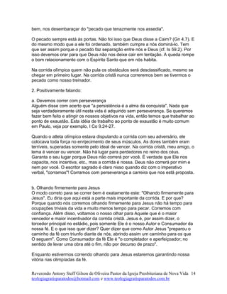 bem, nos desembaraçar do "pecado que tenazmente nos assedia".
O pecado sempre está às portas. Não foi isso que Deus disse a Caim? (Gn 4.7). E
do mesmo modo que a ele foi ordenado, também cumpre a nós dominá-lo. Tem
que ser assim porque o pecado faz separação entre nós e Deus (cf. Is 59.2). Por
isso devemos orar para que Deus não nos deixe cair em tentação. A queda rompe
o bom relacionamento com o Espírito Santo que em nós habita.
Na corrida olímpica quem não pula os obstáculos será desclassificado, mesmo se
chegar em primeiro lugar. Na corrida cristã nunca correremos bem se tivermos o
pecado como nosso treinador.
2. Positivamente falando:
a. Devemos correr com perseverança
Alguém disse com acerto que "a persistência é a alma da conquista". Nada que
seja verdadeiramente útil nesta vida é adquirido sem perseverança. Se queremos
fazer bem feito e atingir os nossos objetivos na vida, então temos que trabalhar ao
ponto de exaustão. Esta idéia de trabalho ao ponto de exaustão é muito comum
em Paulo, veja por exemplo, I Co 9.24-27.
Quando o atleta olímpico estava disputando a corrida com seu adversário, ele
colocava toda força no enrijecimento de seus músculos. As dores também eram
terríveis, superadas somente pelo ideal de vencer. Na corrida cristã, meu amigo, o
lema é vencer ou vencer. Não há lugar para perdedores no reino dos céus.
Garanta o seu lugar porque Deus não correrá por você. É verdade que Ele nos
capacita, nos incentiva, etc., mas a corrida é nossa. Deus não correrá por mim e
nem por você. O escritor sagrado é claro nisso quando diz com o imperativo
verbal, "corramos"! Corramos com perseverança a carreira que nos está proposta.
b. Olhando firmemente para Jesus
O modo correto para se correr bem é exatamente este: "Olhando firmemente para
Jesus". Eu diria que aqui está a parte mais importante da corrida. E por que?
Porque quando nós corremos olhando firmemente para Jesus não há tempo para
ocupações triviais da vida e muito menos tempo para pecar. Corremos com
confiança. Além disso, voltamos o nosso olhar para Aquele que é o maior
vencedor e maior incentivador da corrida cristã. Jesus é, por assim dizer, o
torcedor principal no estádio, pois somente Ele é o nosso Autor e Consumador da
nossa fé. E o que isso quer dizer? Quer dizer que como Autor Jesus "preparou o
caminho da fé com triunfo diante de nós, abrindo assim um caminho para os que
O seguem". Como Consumador da fé Ele é "o completador e aperfeiçoador; no
sentido de levar uma obra até o fim, não por decurso de prazo".
Enquanto estivermos correndo olhando para Jesus estaremos garantindo nossa
vitória nas olimpíadas da fé.
Reverendo Antony Steff Gilson de Oliveira Pastor da Igreja Presbiteriana de Nova Vida
teologiagratisparatodos@hotmail.com e www.teologiagratisparatodos.com.br
14
 