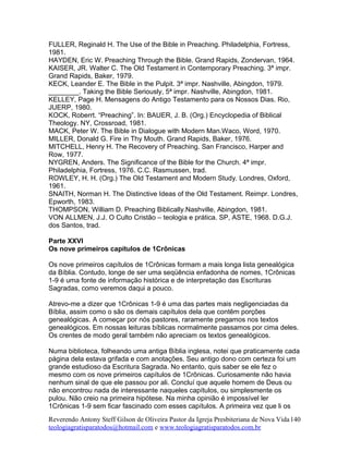 FULLER, Reginald H. The Use of the Bible in Preaching. Philadelphia, Fortress,
1981.
HAYDEN, Eric W. Preaching Through the Bible. Grand Rapids, Zondervan, 1964.
KAISER, JR. Walter C. The Old Testament in Contemporary Preaching. 3ª impr.
Grand Rapids, Baker, 1979.
KECK, Leander E. The Bible in the Pulpit. 3ª impr. Nashville, Abingdon, 1979.
________. Taking the Bible Seriously, 5ª impr. Nashville, Abingdon, 1981.
KELLEY, Page H. Mensagens do Antigo Testamento para os Nossos Dias. Rio,
JUERP, 1980.
KOCK, Roberrt. “Preaching”. In: BAUER, J. B. (Org.) Encyclopedia of Biblical
Theology. NY, Crossroad, 1981.
MACK, Peter W. The Bible in Dialogue with Modern Man.Waco, Word, 1970.
MILLER, Donald G. Fire in Thy Mouth. Grand Rapids, Baker, 1976.
MITCHELL, Henry H. The Recovery of Preaching. San Francisco, Harper and
Row, 1977.
NYGREN, Anders. The Significance of the Bible for the Church. 4ª impr.
Philadelphia, Fortress, 1976. C.C. Rasmussen, trad.
ROWLEY, H. H. (Org.) The Old Testament and Modern Study. Londres, Oxford,
1961.
SNAITH, Norman H. The Distinctive Ideas of the Old Testament. Reimpr. Londres,
Epworth, 1983.
THOMPSON, William D. Preaching Biblically.Nashville, Abingdon, 1981.
VON ALLMEN, J.J. O Culto Cristão – teologia e prática. SP, ASTE, 1968. D.G.J.
dos Santos, trad.
Parte XXVI
Os nove primeiros capítulos de 1Crônicas
Os nove primeiros capítulos de 1Crônicas formam a mais longa lista genealógica
da Bíblia. Contudo, longe de ser uma seqüência enfadonha de nomes, 1Crônicas
1-9 é uma fonte de informação histórica e de interpretação das Escrituras
Sagradas, como veremos daqui a pouco.
Atrevo-me a dizer que 1Crônicas 1-9 é uma das partes mais negligenciadas da
Bíblia, assim como o são os demais capítulos dela que contêm porções
genealógicas. A começar por nós pastores, raramente pregamos nos textos
genealógicos. Em nossas leituras bíblicas normalmente passamos por cima deles.
Os crentes de modo geral também não apreciam os textos genealógicos.
Numa biblioteca, folheando uma antiga Bíblia inglesa, notei que praticamente cada
página dela estava grifada e com anotações. Seu antigo dono com certeza foi um
grande estudioso da Escritura Sagrada. No entanto, quis saber se ele fez o
mesmo com os nove primeiros capítulos de 1Crônicas. Curiosamente não havia
nenhum sinal de que ele passou por ali. Concluí que aquele homem de Deus ou
não encontrou nada de interessante naqueles capítulos, ou simplesmente os
pulou. Não creio na primeira hipótese. Na minha opinião é impossível ler
1Crônicas 1-9 sem ficar fascinado com esses capítulos. A primeira vez que li os
Reverendo Antony Steff Gilson de Oliveira Pastor da Igreja Presbiteriana de Nova Vida
teologiagratisparatodos@hotmail.com e www.teologiagratisparatodos.com.br
140
 