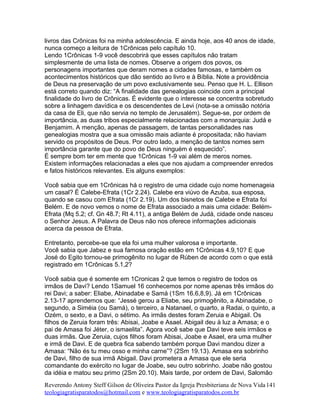 livros das Crônicas foi na minha adolescência. E ainda hoje, aos 40 anos de idade,
nunca começo a leitura de 1Crônicas pelo capítulo 10.
Lendo 1Crônicas 1-9 você descobrirá que esses capítulos não tratam
simplesmente de uma lista de nomes. Observe a origem dos povos, os
personagens importantes que deram nomes a cidades famosas, e também os
acontecimentos históricos que dão sentido ao livro e à Bíblia. Note a providência
de Deus na preservação de um povo exclusivamente seu. Penso que H. L. Ellison
está correto quando diz: “A finalidade das genealogias coincide com a principal
finalidade do livro de Crônicas. É evidente que o interesse se concentra sobretudo
sobre a linhagem davídica e os descendentes de Levi (nota-se a omissão notória
da casa de Eli, que não servia no templo de Jerusalém). Segue-se, por ordem de
importância, as duas tribos especialmente relacionadas com a monarquia: Judá e
Benjamim. A menção, apenas de passagem, de tantas personalidades nas
genealogias mostra que a sua omissão mais adiante é propositada; não haviam
servido os propósitos de Deus. Por outro lado, a menção de tantos nomes sem
importância garante que do povo de Deus ninguém é esquecido”.
É sempre bom ter em mente que 1Crônicas 1-9 vai além de meros nomes.
Existem informações relacionadas a eles que nos ajudam a compreender enredos
e fatos históricos relevantes. Eis alguns exemplos:
Você sabia que em 1Crônicas há o registro de uma cidade cujo nome homenageia
um casal? É Calebe-Efrata (1Cr 2.24). Calebe era viúvo de Azuba, sua esposa,
quando se casou com Efrata (1Cr 2.19). Um dos bisnetos de Calebe e Efrata foi
Belém. E de novo vemos o nome de Efrata associado a mais uma cidade: Belém-
Efrata (Mq 5.2; cf. Gn 48.7; Rt 4.11), a antiga Belém de Judá, cidade onde nasceu
o Senhor Jesus. A Palavra de Deus não nos oferece informações adicionais
acerca da pessoa de Efrata.
Entretanto, percebe-se que ela foi uma mulher valorosa e importante.
Você sabia que Jabez e sua famosa oração estão em 1Crônicas 4.9,10? E que
José do Egito tornou-se primogênito no lugar de Rúben de acordo com o que está
registrado em 1Crônicas 5.1,2?
Você sabia que é somente em 1Cronicas 2 que temos o registro de todos os
irmãos de Davi? Lendo 1Samuel 16 conhecemos por nome apenas três irmãos do
rei Davi; a saber: Eliabe, Abinadabe e Samá (1Sm 16.6,8,9). Já em 1Crônicas
2.13-17 aprendemos que: “Jessé gerou a Eliabe, seu primogênito, a Abinadabe, o
segundo, a Siméia (ou Samá), o terceiro, a Natanael, o quarto, a Radai, o quinto, a
Ozém, o sexto, e a Davi, o sétimo. As irmãs destes foram Zeruia e Abigail. Os
filhos de Zeruia foram três: Abisai, Joabe e Asael. Abigail deu à luz a Amasa; e o
pai de Amasa foi Jéter, o ismaelita”. Agora você sabe que Davi teve seis irmãos e
duas irmãs. Que Zeruia, cujos filhos foram Abisai, Joabe e Asael, era uma mulher
e irmã de Davi. E de quebra fica sabendo também porque Davi mandou dizer a
Amasa: “Não és tu meu osso e minha carne”? (2Sm 19.13). Amasa era sobrinho
de Davi, filho de sua irmã Abigail. Davi prometera a Amasa que ele seria
comandante do exército no lugar de Joabe, seu outro sobrinho. Joabe não gostou
da idéia e matou seu primo (2Sm 20.10). Mais tarde, por ordem de Davi, Salomão
Reverendo Antony Steff Gilson de Oliveira Pastor da Igreja Presbiteriana de Nova Vida
teologiagratisparatodos@hotmail.com e www.teologiagratisparatodos.com.br
141
 