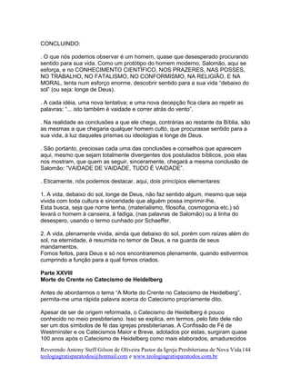 CONCLUINDO:
. O que nós podemos observar é um homem, quase que desesperado procurando
sentido para sua vida. Como um protótipo do homem moderno, Salomão, aqui se
esforça, e no CONHECIMENTO CIENTÍFICO, NOS PRAZERES, NAS POSSES,
NO TRABALHO, NO FATALISMO, NO CONFORMISMO, NA RELIGIÃO, E NA
MORAL, tenta num esforço enorme, descobrir sentido para a sua vida “debaixo do
sol” (ou seja: longe de Deus).
. A cada idéia, uma nova tentativa; e uma nova decepção fica clara ao repetir as
palavras: “... isto também é vaidade e correr atrás do vento”.
. Na realidade as conclusões a que ele chega, contrárias ao restante da Bíblia, são
as mesmas a que chegaria qualquer homem culto, que procurasse sentido para a
sua vida, à luz daqueles prismas ou ideologias e longe de Deus.
. São portanto, preciosas cada uma das conclusões e conselhos que aparecem
aqui, mesmo que sejam totalmente divergentes dos postulados bíblicos, pois elas
nos mostram, que quem as seguir, sinceramente, chegará a mesma conclusão de
Salomão: “VAIDADE DE VAIDADE, TUDO É VAIDADE”.
. Eticamente, nós podemos destacar, aqui, dois princípios elementares:
1. A vida, debaixo do sol, longe de Deus, não faz sentido algum, mesmo que seja
vivida com toda cultura e sinceridade que alguém possa imprimir-lhe.
Esta busca, seja que nome tenha, (materialismo, filosofia, cosmogonia etc.) só
levará o homem à canseira, à fadiga, (nas palavras de Salomão) ou à linha do
desespero, usando o termo cunhado por Schaeffer.
2. A vida, plenamente vivida, ainda que debaixo do sol, porém com raízes além do
sol, na eternidade, é resumida no temor de Deus, e na guarda de seus
mandamentos.
Fomos feitos, para Deus e só nos encontraremos plenamente, quando estivermos
cumprindo a função para a qual fomos criados.
Parte XXVIII
Morte do Crente no Catecismo de Heidelberg
Antes de abordarmos o tema “A Morte do Crente no Catecismo de Heidelberg”,
permita-me uma rápida palavra acerca do Catecismo propriamente dito.
Apesar de ser de origem reformada, o Catecismo de Heidelberg é pouco
conhecido no meio presbiteriano. Isso se explica, em termos, pelo fato dele não
ser um dos símbolos de fé das igrejas presbiterianas. A Confissão de Fé de
Westminster e os Catecismos Maior e Breve, adotados por estas, surgiram quase
100 anos após o Catecismo de Heidelberg como mais elaborados, amadurecidos
Reverendo Antony Steff Gilson de Oliveira Pastor da Igreja Presbiteriana de Nova Vida
teologiagratisparatodos@hotmail.com e www.teologiagratisparatodos.com.br
144
 