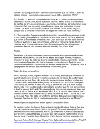 homem” ou “qualquer mulher”. Talvez isso queria dizer que no Jardim – antes do
pecado original – não existisse apenas um casal. (Obs.: Leia Atos 17.26)”
2 – “Em Gn 2.1 ainda há uma referência à Criação, no sétimo dia em que Deus
descansou: “Assim, pois, foram acabados os céus, a terra e todo o seu exército”:
de plantas, de árvores, de animais e, assim creio, também de seres humanos (não
podemos inferir que o exército a que Deus se refere seja o de anjos, porque,
primeiro, os anjos já tinham sido criados, aos milhões, muito antes; segundo,
porque todo o contexto se relaciona à Criação da Terra e da Raça Humana)”.
3 – “Outro detalhe: Depois de expulsos do Jardim, quando Caim matou seu irmão
e tornou-se fugitivo pela terra depois de receber uma “marca” de Deus, ele temia
que “quem o encontrasse o mataria”; mas Deus disse que ele não seria ferido de
morte por quem quer que o encontrasse, visto haver nele uma marca. Quem o
matasse seria vingado sete vezes. Isso demonstra que havia mais pessoas
vivendo na Terra e não somente a família de Adão, Eva, Caim, Abel”.
Análise
Ainda bem que o autor inicia seu pensamento declarando que não está criando
nenhuma doutrina nova. Ele tem todo o direito de divagar, meditar, conjeturar,
presumir. O autor diz tratar-se de uma possibilidade, mas não desmente – ainda
bem - o ato da Criação e não descamba para o evolucionismo. Todavia, seus
pensamentos poderão criar dúvidas em leitores menos atentos. Daí porque cabe à
Igreja prestar os devidos esclarecimentos. Analisemos, pois.
Adão não é um nome próprio
Adão, hebraico, Adam, significa homem, ser humano, solo arável e vermelho. Há
quem traduza como “homem vermelho”, certamente por causa de sua formação
do barro. Ainda que Deus não tenha dito formalmente que iria fazer um homem
chamado Adão, este nome é designativo de nome próprio em outras passagens.
Deus trouxe os animais a Adão (Gn 2.19); o Senhor fez com que Adão ficasse
adormecido (v. 21); Adão recebeu com alegria a mulher que lhe fora apresentada,
e deu-lhe o nome de Eva (2.23); o Apóstolo cita dois nomes próprios ao dizer que
“a morte reinou desde Adão até Moisés” (Rm 5.14), e declara, sem rodeios, que o
primeiro homem a ser criado foi Adão, isto é, chamou-se Adão (1 Co 15.45; 1 Tm
2.13). Logo, Adão não pode ser um termo genérico designativo da raça humana.
Poderia o Apóstolo ter dito “a morte reinou desde a raça humana até Moisés?”.
Antes do pecado original não existia apenas um casal no Éden
Se existiam muitas famílias no Éden antes da desobediência de Adão e Eva, por
que não continuariam existindo depois da queda? Teriam virado anjos? Foram
exterminadas? O autor apresenta Atos 17.26 certamente numa das versões que
diz: “De um só [Deus] fez toda a geração dos homens para habitar sobre toda a
face da terra...”. À vista disso, Deus teria criado de uma vez toda a geração dos
Reverendo Antony Steff Gilson de Oliveira Pastor da Igreja Presbiteriana de Nova Vida
teologiagratisparatodos@hotmail.com e www.teologiagratisparatodos.com.br
147
 