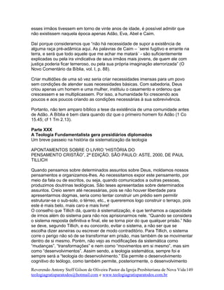 esses irmãos tivessem em torno de vinte anos de idade, é possível admitir que
não existissem naquela época apenas Adão, Eva, Abel e Caim.
Daí porque consideramos que “não há necessidade de supor a existência de
alguma raça pré-adâmica aqui. As palavras de Caim – `serei fugitivo e errante na
terra, e será que todo aquele que me achar me matará´ - são suficientemente
explicadas ou pela ira vindicativa de seus irmãos mais jovens, de quem ele com
justiça poderia ficar temeroso, ou pela sua própria imaginação aterrorizada” (O
Novo Comentário da Bíblia, vol. I, p. 88).
Criar multidões de uma só vez seria criar necessidades imensas para um povo
sem condições de atender suas necessidades básicas. Com sabedoria, Deus
criou apenas um homem e uma mulher, instituiu o casamento e ordenou que
crescessem e se multiplicassem. Por isso, a humanidade foi crescendo aos
poucos e aos poucos criando as condições necessárias à sua sobrevivência.
Portanto, não tem amparo bíblico a tese da existência de uma comunidade antes
de Adão. A Bíblia é bem clara quando diz que o primeiro homem foi Adão (1 Co
15.45; cf 1 Tm 2.13).
Parte XXX
A Teologia Fundamentalista gera presidiários diplomados
Um breve passeio na história da sistematização da teologia
APONTAMENTOS SOBRE O LIVRO “HISTÓRIA DO
PENSAMENTO CRISTÃO”, 2ª EDIÇÃO. SÃO PAULO: ASTE, 2000, DE PAUL
TILLICH
Quando pensamos sobre determinados assuntos sobre Deus, moldamos nossos
pensamentos e organizamos-lhes. Ao necessitamos expor este pensamento, por
meio da fala ou de escritos, ou seja, quando comunicados a outras pessoas,
produzimos doutrinas teológicas. São teses apresentadas sobre determinados
assuntos. Creio serem até necessárias, pois se não houver liberdade para
apresentarmos dogmas, seria como tentar construir um prédio sem permitir
estruturar-se o sub-solo, o térreo, etc., e quereremos logo construir o terraço, pois
este é mais belo, mais caro e mais livre!
O conselho que Tillich dá, quanto à sistematização, é que tenhamos a capacidade
de irmos além do sistema para não nos aprisionarmos nele. “Quando se considera
o sistema resposta definitiva e final, ele se torna pior do que qualquer prisão.” Não
se deve, segundo Tillich, e eu concordo, evitar o sistema, a não ser que se
escolha dizer asneiras ou escrever de modo contraditório. Para Tillich, o sistema
corre o perigo não só de se transformar em prisão, mas também de se movimentar
dentro de si mesmo. Porém, não vejo as modificações da sistemática como
“mudanças”, “transformações” e nem como “movimentos em si mesmo”, mas sim
como “desenvolvimentos”. Assim sendo, a teologia sistemática, sempre foi e
sempre será a “teologia do desenvolvimento.” Ela permite o desenvolvimento
cognitivo do teólogo, como também permite, posteriormente, o desenvolvimento
Reverendo Antony Steff Gilson de Oliveira Pastor da Igreja Presbiteriana de Nova Vida
teologiagratisparatodos@hotmail.com e www.teologiagratisparatodos.com.br
149
 