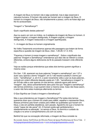A imagem de Deus no homem não é algo acidental, mas é algo essencial à
natureza humana. O homem não pode ser homem sem a imagem de Deus. O
homem é a imagem de Deus, não simplesmente a possui, como se fosse algo que
lhe foi acrescentado.
"Imagem" e "Semelhança"?
Qual o significado destas palavras?
Aqui eu quero ver com os irmãos, os 4 estágios da imagem de Deus no homem. A
imagem original, a imagem desfigurada, A imagem original, a Imagem
desfigurada, A imagem restaurada e a Imagem aperfeiçoada.
1 - A imagem de Deus no homem originalmente
No Velho Testamento encontramos apenas três passagens que tratam de forma
específica a questão da imagem de Deus. (Gen. 1:26-28; 5:1-3; 9:6).
"Façamos o homem à nossa imagem e semelhança" . Sobre o significado das
palavras "Imagem e Semelhança" entendemos que elas não se referem a coisas
diferentes, embora alguns defensores da fé do passado tivessem crido diferente
(1).
Veja as razões porque entendemos que estes dois termos querem significar a
mesma coisa:
Em Gen. 1:26, aparecem as duas palavras "imagem e semelhança"; em 1:27 o
autor usou apenas o termo "imagem"; em 5:1 ele resolve substituir o termo por
outro - "semelhança", e, em 5:3, o autor novamente volta a usar as duas palavras ,
contudo em ordem diferente daquela usada em 1:26 - "semelhança e imagem" e
em 9:6 ele volta a usar apenas um dos termos, optando agora pelo termo
"imagem". Isto, deixa suficientemente claro para nós que "imagem e semelhança"
são termos sinônimos, e que querem dizer a mesma coisa. Caso não fosse assim,
o autor não faria estas mudanças alternando os termos.
O Que Significa ser Criado á Imagem e Semelhança?
Mas o que entendemos por Imagem e Semelhança? Por estes dois termos
queremos dizer que o homem foi criado para refletir, espelhar e representar Deus.
Nossos primeiros pais foram criados para refletir as qualidades que haviam em
Deus, e isto em perfeita obediência, sem pecado. Agostinho diz que o homem foi
criado "capaz de não pecar" (2). O homem podia agir perfeitamente e
obedientemente na adoração , no serviço a Deus, no domínio e cuidado da
criação e no amor e companheirismo uns com os outros.
Berkhof diz que na concepção reformada, a Imagem de Deus consiste na
Reverendo Antony Steff Gilson de Oliveira Pastor da Igreja Presbiteriana de Nova Vida
teologiagratisparatodos@hotmail.com e www.teologiagratisparatodos.com.br
2
 