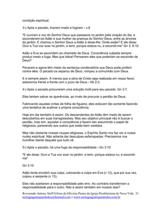 condição espiritual.
3-) Após o pecado, tiveram medo e fugiram - v.8
"E ouviram a voz do Senhor Deus que passeava no jardim pela viração do dia; e
esconderam-se Adão e sua mulher da prsença do Senhor Deus, entre as árvores
do jardim. E chamou o Senhor Deus a Adão e disse-lhe: Onde estás? E ele disse:
Ouvi a Tua voz soar no jardim, e temi, porque estava nu, e escondi-me" Gn 3: 8-10
Adão e Eva se escondem ao chamado de Deus. Consciência culpada sempre
produz medo e fuga. Mas que tolice! Pensaram eles que poderiam se esconder de
Deus?
Pecaram e agora têm medo da sentença condenatória que Deus pode proferir
contra eles. O pecado os separou de Deus, rompeu a comunhão com Deus.
E é sempre assim. A menos que a obra de Cristo seja realizada em nosso favor,
estaremos frente a frente com o juízo de Deus - Hb 2:3.
4-) Após o pecado procuraram uma solução inútil para seu pecado. Gn 3:7.
Eles tentam salvar as aparências, ao invés de procurar o perdão de Deus.
Fabricando aquelas cintas de folha de figueira, eles estavam tão somente fazendo
uma tentativa de acalmar a própria consciência.
Hoje em dia também é assim. Os descendentes de Adão têm medo de serem
descobertos em suas transgressões. Mas seu objetivo principal não é buscar o
perdão, mas sim, aquietar a consciência e fazem isto assumindo o papel de
religiosos, parecendo aos outros que estão bem vestidos.
Mas não obstante nossas roupas religiosas, o Espírito Santo nos faz ver a nossa
nudez espiritual. Não adianta dar desculpas esfarrapadas. Precisamos nos
humilhar diante daquele que tudo vê.
5-) Após o pecado, há uma fuga da responsabilidade - Gn 3:10
"E ele disse: Ouvi a Tua voz soar no jardim, e temi, porque estava nu, e escondi-
me"
Gn 3:10
Adão tenta encobrir sua culpa, colocando a culpa em Eva (v 12), que por sua vez,
culpou a serpente (v 13).
Eles não aceitaram a responsabilidade pelo erro. Ao contrário transferiram a
responsabilidade para o outro. Não é assim também em nossos dias?
Reverendo Antony Steff Gilson de Oliveira Pastor da Igreja Presbiteriana de Nova Vida
teologiagratisparatodos@hotmail.com e www.teologiagratisparatodos.com.br
21
 