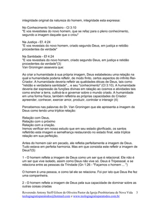 integridade original da natureza do homem, integridade esta expressa:
No Conhecimento Verdadeiro - Cl 3:10
"E vos revestistes do novo homem, que se refaz para o pleno conhecimento,
segundo a imagem daquele que o criou"
Na Justiça - Ef. 4:24
"E vos revestais do novo homem, criado segundo Deus, em justiça e retidão
procedentes da verdade"
Na Santidade - Ef 4:24
"E vos revestiais do novo homem, criado segundo Deus, em justiça e retidão
procedentes da verdade"(3)
Van Groningen assevera que:
Ao criar a humanidade á sua própria imagem, Deus estabeleceu uma relação na
qual a humanidade poderia refletir, de modo finito, certos aspectos do infinito Rei-
Criador. A humanidade deveria refletir as qualidades éticas de Deus, tais como
"retidão e verdadeira santidade"... e seu "conhecimento" (Cl 3:10). A humanidade
deveria dar expressão ás funções divinas em ralação ao cosmos e atividades tais
como encher a terra, cultivá-la e governar sobre o mundo criado. A humanidade
em uma forma física, também refletiria as próprias capacidades do Criador:
apreender, conhecer, exercer amor, produzir, controlar e interagir (4)
Percebemos nas palavras do Dr. Van Groningen que ele apresenta a imagem de
Deus como tendo uma tríplice relação:
Relação com Deus,
Relação com o próximo
Relação com a criação.
Iremos verificar em nosso estudo que em seu estado glorificado, os santos
refletirão esta imagem e semelhança restaurando no estado final, esta tríplice
relação em sua perfeição.
Antes do homem cair em pecado, ele refletia perfeitamente a imagem de Deus.
Tudo estava em perfeita harmonia. Mas em que consistia este refletir a imagem de
Deus?(5)
1 - O homem reflete a imagem de Deus como um ser que é relacional. Ele não é
um ser que vive isolado, assim como Deus não vive só. Deus é Tripessoal, e se
relaciona entre as pessoas da Trindade (Gn 1:26 - "Façamos o homem ... ")
O homem é uma pessoa, e como tal ele se relaciona. Foi por isto que Deus lhe fez
uma companheira.
2 - O homem reflete a imagem de Deus pela sua capacidade de dominar sobre as
outras coisas criadas
Reverendo Antony Steff Gilson de Oliveira Pastor da Igreja Presbiteriana de Nova Vida
teologiagratisparatodos@hotmail.com e www.teologiagratisparatodos.com.br
3
 