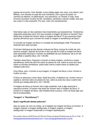 lugares de encontro. Com Abraão, numa cidade pagã; com Jacó, num ribeiro; com
Moisés, num arbusto no sopé de uma montanha; com o povo de Israel, no
caminho do deserto, no tabernáculo, nos santuários, no Templo. E hoje, esse
encontro acontece na alma do fiel, verdadeiro, penitente e devoto cristão, pois que
seu corpo é o Seu santuário. Por isso, creio nos mandamentos!
Este talvez seja um dos capítulos mais importantes que estudaremos. Tentaremos
responder perguntas como: Em que consiste a imagem de Deus no homem? Que
efeito teve a queda do homem sobre a imagem de Deus? O que queremos dizer
quando afirmamos que o homem foi criado à imagem e semelhança de Deus?
O conceito de imagem de Deus é o coração da antropologia cristã. Precisamos
entender bem este conceito.
O homem distingue-se das demais criaturas de Deus, porque foi criado de uma
maneira singular. Apenas do homem é dito que ele foi criado à imagem de Deus.
Esta expressão descreve o homem na totalidade de sua existência, ele é um ser
que reflete e espelha Deus. (Gn 1:26-28).
Também disse Deus: Façamos o homem à nossa imagem, conforme a nossa
semelhança; tenha ele domínio sobre os peixes do mar, sobre as aves dos céus,
sobre os animais domésticos, sobre toda a terra e sobre todos os répteis que
rastejam pela terra.
Criou Deus, pois, o homem à sua imagem, à imagem de Deus o criou; homem e
mulher os criou.
E Deus os abençoou e lhes disse: Sede fecundos, multiplicai-vos, enchei a terra e
sujeitai-a; dominai sobre os peixes do mar, sobre as aves dos céus e sobre todo
animal que rasteja pela terra. (Gn 1:26-28).
A imagem de Deus no homem não é algo acidental, mas é algo essencial à
natureza humana. O homem não pode ser homem sem a imagem de Deus. O
homem é a imagem de Deus, não simplesmente a possui, como se fosse algo que
lhe foi acrescentado.
"Imagem" e "Semelhança"?
Qual o significado destas palavras?
Aqui eu quero ver com os irmãos, os 4 estágios da imagem de Deus no homem. A
imagem original, a imagem desfigurada, A imagem original, a Imagem
desfigurada, A imagem restaurada e a Imagem aperfeiçoada.
Reverendo Antony Steff Gilson de Oliveira Pastor da Igreja Presbiteriana de Nova Vida
teologiagratisparatodos@hotmail.com e www.teologiagratisparatodos.com.br
31
 