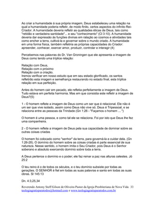 Ao criar a humanidade á sua própria imagem, Deus estabeleceu uma relação na
qual a humanidade poderia refletir, de modo finito, certos aspectos do infinito Rei-
Criador. A humanidade deveria refletir as qualidades éticas de Deus, tais como
"retidão e verdadeira santidade"... e seu "conhecimento" (Cl 3:10). A humanidade
deveria dar expressão ás funções divinas em ralação ao cosmos e atividades tais
como encher a terra, cultivá-la e governar sobre o mundo criado. A humanidade
em uma forma física, também refletiria as próprias capacidades do Criador:
apreender, conhecer, exercer amor, produzir, controlar e interagir (4)
Percebemos nas palavras do Dr. Van Groningen que ele apresenta a imagem de
Deus como tendo uma tríplice relação:
Relação com Deus,
Relação com o próximo
Relação com a criação.
Iremos verificar em nosso estudo que em seu estado glorificado, os santos
refletirão esta imagem e semelhança restaurando no estado final, esta tríplice
relação em sua perfeição.
Antes do homem cair em pecado, ele refletia perfeitamente a imagem de Deus.
Tudo estava em perfeita harmonia. Mas em que consistia este refletir a imagem de
Deus?(5)
1 - O homem reflete a imagem de Deus como um ser que é relacional. Ele não é
um ser que vive isolado, assim como Deus não vive só. Deus é Tripessoal, e se
relaciona entre as pessoas da Trindade (Gn 1:26 - "Façamos o homem ... ")
O homem é uma pessoa, e como tal ele se relaciona. Foi por isto que Deus lhe fez
uma companheira.
2 - O homem reflete a imagem de Deus pela sua capacidade de dominar sobre as
outras coisas criadas
O homem foi colocado como "senhor" da terra, para governá-la e cuidar dela. (Gn
1:26-28). O domínio do homem sobre as coisas criadas é parte essencial de sua
natureza. Nesse sentido, o homem imita o Seu Criador, pois Deus é o Senhor
soberano e absoluto exercendo domínio sobre toda a terra.
A Deus pertence o domínio e o poder; ele faz reinar a paz nas alturas celestes. Jó
25:2
O teu reino é o de todos os séculos, e o teu domínio subsiste por todas as
gerações. O SENHOR é fiel em todas as suas palavras e santo em todas as suas
obras. Sl 145:13
Dn. 4:3,25,34
Reverendo Antony Steff Gilson de Oliveira Pastor da Igreja Presbiteriana de Nova Vida
teologiagratisparatodos@hotmail.com e www.teologiagratisparatodos.com.br
33
 