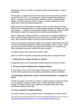 semelhança a Deus e a Cristo é o propósito final da nossa redenção, ou seja, a
glorificação.
Por enquanto, a imagem de Cristo em nós está em processo contínuo conforme
nos diz Paulo em II Cor. 3:18 que estamos "sendo transformados de glória em
glória" , mas após a nossa ressurreição, poderemos refletir a perfeição desta
imagem, que Deus começou em nós, e assim, só então, poderemos ser tudo
aquilo para o qual fomos destinados pelo Pai.
Neste processo de restauração da imagem de Deus em nós, através de Cristo,
chamamos de santificação que é a "conformidade progressiva à imagem de Cristo
aqui e agora (...); a glória é a conformidade perfeita a imagem de Cristo lá e então,
Santificação é a glória começada; glória é a santificação completada" (9)
Gerrit C. Berkouwer, teólogo holandês, nos mostra que a verdadeira imagem de
Deus se pode conseguir apenas em Jesus Cristo que é a imagem perfeita de
Deus. Ser renovado á imagem de Deus é tornar-se parecido com Jesus (10).
Todo o povo de Deus, de todas as nações, tribos, línguas, estará então com Deus
por toda a eternidade, glorificando a Deus pela adoração, serviço e louvor. Todos
nossos atos serão enfim feitos sem pecado com perfeição e aí o propósito que
Deus estabeleceu para seus remidos terá sido alcançado.
A Imagem de Deus para João Calvino (1509 - 1564) -
Veja como Calvino responde ás seguintes questões sobre a Imagem de Deus:
1 - Onde situa-se a imagem de Deus no homem?
R: Segundo Calvino, ela é encontrada fundamentalmente na alma do homem.
2 - Em que constitui originalmente a imagem de Deus?
R: Com base em Cl 3:10 e Ef 4:24, Calvino conclui que a imagem de Deus no
homem incluía originalmente o verdadeiro conhecimento, justiça e santidade.
3 - Existe algum aspecto sob o qual o homem decaído ainda é a imagem de
Deus?
R: Antes da queda, de acordo com Calvino, o homem possuía a imagem de Deus
em sua perfeição. A queda, contudo, teve um efeito devastador sobre esta
imagem. A imagem de Deus não é totalmente aniquilada pela queda, mas é
terrivelmente afetada, deformada.
4 - O que a queda fez à imagem de Deus?
R: O que aconteceu foi que quaisquer dons ou habilidades que o homem reteve,
Reverendo Antony Steff Gilson de Oliveira Pastor da Igreja Presbiteriana de Nova Vida
teologiagratisparatodos@hotmail.com e www.teologiagratisparatodos.com.br
37
 