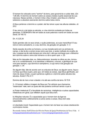 O homem foi colocado como "senhor" da terra, para governá-la e cuidar dela. (Gn
1:26-28). O domínio do homem sobre as coisas criadas é parte essencial de sua
natureza. Nesse sentido, o homem imita o Seu Criador, pois Deus é o Senhor
soberano e absoluto exercendo domínio sobre toda a terra.
A Deus pertence o domínio e o poder; ele faz reinar a paz nas alturas celestes. Jó
25:2
O teu reino é o de todos os séculos, e o teu domínio subsiste por todas as
gerações. O SENHOR é fiel em todas as suas palavras e santo em todas as suas
obras. Sl 145:13
Dn. 4:3,25,34
Quão grandes são os seus sinais, e quão poderosas, as suas maravilhas! O seu
reino é reino sempiterno, e o seu domínio, de geração em geração. V. 3
Serás expulso de entre os homens, e a tua morada será com os animais do
campo, e dar-te-ão a comer ervas como aos bois, e serás molhado do orvalho do
céu; e passar-se-ão sete tempos por cima de ti, até que conheças que o Altíssimo
tem domínio sobre o reino dos homens e o dá a quem quer. v. 25
Mas ao fim daqueles dias, eu, Nabucodonosor, levantei os olhos ao céu, tornou-
me a vir o entendimento, e eu bendisse o Altíssimo, e louvei, e glorifiquei ao que
vive para sempre, cujo domínio é sempiterno, e cujo reino é de geração em
geração. v. 34
Se alguém fala, fale de acordo com os oráculos de Deus; se alguém serve, faça-o
na força que Deus supre, para que, em todas as coisas, seja Deus glorificado, por
meio de Jesus Cristo, a quem pertence a glória e o domínio pelos séculos dos
séculos. Amém! I Pe 4:11
Domine ele de mar a mar e desde o rio até aos confins da terra. Sl 72:8
3 - O homem reflete a imagem de Deus por Ter atributo que chamamos
"essenciais" nele; sem os quais ele não poderia continuar sendo o que é:
a) Poder intelectual: É a faculdade de raciocinar, inteligência e outras capacidades
intelectivas em geral, que refletem aquilo que Deus tem.
b) Afeições naturais: É a capacidade que o homem tem de ligar-se
emocionalmente e afetivamente a outros seres e coisas. Deus tem esta
capacidade.
c) Liberdade moral: Capacidade que o homem tem de fazer as coisas obedecendo
a princípios morais.
Reverendo Antony Steff Gilson de Oliveira Pastor da Igreja Presbiteriana de Nova Vida
teologiagratisparatodos@hotmail.com e www.teologiagratisparatodos.com.br
4
 