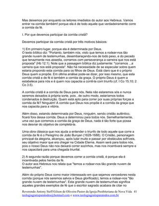 Mas deixemos por enquanto os leitores imediatos do autor aos Hebreus. Vamos
entrar na corrida também! porque ela é de todo aquele que verdadeiramente corre
a corrida da fé.
I. Por que devemos participar da corrida cristã?
Devemos participar da corrida cristã por três motivos básicos:
1) Em primeiro lugar, porque ela é determinada por Deus.
O texto bíblico diz: "Portanto, também nós, visto que temos a rodear-nos tão
grande nuvem de testemunhas, desembaraçando-nos de todo peso, e do pecado
que tenazmente nos assedia, corramos com perseverança a carreira que nos está
proposta" (Hb 12.1). Note que a passagem bíblica diz justamente: "corramos ...a
carreira que nos está proposta". Não há necessidade de se especular sobre quem
estaria propondo esta corrida para os filhos de Deus. Está claro que é o próprio
Deus quem a propõe. Em última análise pode-se dizer, por isso mesmo, que esta
corrida cristã e de fé é também a corrida da graça. O próprio Deus é quem a
estabelece para nós e é quem nos capacita a corrê-la com triunfo (cf. I Co 15.10; 2
Co 3.5).
A corrida cristã é a corrida de Deus para nós. Nela não estaremos sós e nunca
seremos deixados à própria sorte, pois , de outro modo, estaríamos todos
condenados à destruição. Quem está apto para correr por suas próprias forças a
corrida da fé? Ninguém! A corrida que Deus nos propõe é a corrida da graça que
nos capacita para a vitória.
Além disso, estando determinada por Deus, ninguém, sendo cristão autêntico,
ficará fora dessa corrida. Deus a determinou para todos nós. Semelhantemente,
uma vez que corremos a corrida da graça de Deus, nada é tão forte que possa
nos desviar do objetivo de completá-la.
Uma obra clássica que nos ajuda a entender o triunfo de todo aquele que corre a
corrida da fé é o Peregrino de João Bunyan (1628-1688). O Cristão, personagem
principal da alegoria, alcançou, após lutar muito e passar por obstáculos sofríveis,
seu objetivo maior que era chegar na Cidade Eterna. Assim será para todos nós,
pois o nosso Deus não nos deixará correr sozinhos, mas nos incentivará sempre e
nos capacitará para uma chegada triunfal.
2) A segunda razão porque devemos correr a corrida cristã, é porque ela é
incentivada pelos heróis da fé.
O autor aos Hebreus nos relata que "temos a rodear-nos tão grande nuvem de
testemunhas".
Além do próprio Deus como maior interessado em que sejamos vencedores nesta
corrida (porque nós seremos salvos e Deus glorificado), temos a rodear-nos "tão
grande nuvem de testemunhas". Esta grande nuvem de testemunhas significa
aqueles grandes exemplos de fé que o escritor sagrado acabara de citar no
Reverendo Antony Steff Gilson de Oliveira Pastor da Igreja Presbiteriana de Nova Vida
teologiagratisparatodos@hotmail.com e www.teologiagratisparatodos.com.br
41
 