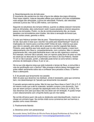 a. Desembaraçando-nos de todo peso
É importante não perdermos de vista a figura dos atletas dos jogos olímpicos.
Para nosso objetivo, trata-se daqueles atletas que praticam uma das modalidades
mais antigas das olimpíadas, a prova de velocidade. Portanto, são velocistas
correndo a prova dos 100 ou 200 metros, com barreira.
Segundo os estudiosos dos tempos bíblicos, quando os atletas estavam treinando
para as olimpíadas, eles costumavam vestir roupas pesadas e amarrar pequenos
pesos nos tornozelos. Porém, no dia da corrida propriamente dita, as roupas
pesadas e as tornozeleiras eram tiradas. Isto dava a sensação de leveza que,
dentre outras coisas, garantia a vitória.
O autor aos Hebreus também fala de peso. "Desembaraçando-nos de todo peso",
diz ele. Que peso é esse que o escritor nos pede para desembaraçar? Quais as
implicações do mesmo para a corrida cristã? Antes de tudo, notemos que peso
aqui não é o pecado, pois sobre ele (o pecado) o escritor sagrado fala depois.
Portanto, peso significa aqui tudo aquilo que na vida cristã impede o nosso bom
relacionamento com Deus e, conseqüentemente, com o próximo. Não é o pecado
propriamente dito, mas pode facilmente levar a ele se não vigiarmos e orarmos.
Por exemplo, namorar não é pecado, mas um namoro pode servir de peso na vida
do casal que se descuida do compromisso com Deus e de Sua Palavra. Assistir
TV em si não é pecado, porém, a televisão pode tomar (e como toma!) o tempo
precioso de dedicação a Deus. E por aí vai...
Há na sua vida alguma coisa que está roubando o tempo de Deus, a comunhão e
vida de santificação com o Senhor? Não prossiga a leitura dessa mensagem sem
antes refletir seriamente sobre isto e confessar seus pecados a Deus. O Senhor
Deus o abençoará.
b. E do pecado que tenazmente nos assedia
Além do peso que devemos nos desfazer, ainda é necessário, para que corramos
bem, nos desembaraçar do "pecado que tenazmente nos assedia".
O pecado sempre está às portas. Não foi isso que Deus disse a Caim? (Gn 4.7). E
do mesmo modo que a ele foi ordenado, também cumpre a nós dominá-lo. Tem
que ser assim porque o pecado faz separação entre nós e Deus (cf. Is 59.2). Por
isso devemos orar para que Deus não nos deixe cair em tentação. A queda rompe
o bom relacionamento com o Espírito Santo que em nós habita.
Na corrida olímpica quem não pula os obstáculos será desclassificado, mesmo se
chegar em primeiro lugar. Na corrida cristã nunca correremos bem se tivermos o
pecado como nosso treinador.
2. Positivamente falando:
a. Devemos correr com perseverança
Reverendo Antony Steff Gilson de Oliveira Pastor da Igreja Presbiteriana de Nova Vida
teologiagratisparatodos@hotmail.com e www.teologiagratisparatodos.com.br
43
 