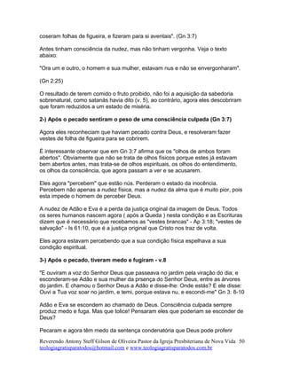 coseram folhas de figueira, e fizeram para si aventais". (Gn 3:7)
Antes tinham consciência da nudez, mas não tinham vergonha. Veja o texto
abaixo:
"Ora um e outro, o homem e sua mulher, estavam nus e não se envergonharam".
(Gn 2:25)
O resultado de terem comido o fruto proibido, não foi a aquisição da sabedoria
sobrenatural, como satanás havia dito (v. 5), ao contrário, agora eles descobriram
que foram reduzidos a um estado de miséria.
2-) Após o pecado sentiram o peso de uma consciência culpada (Gn 3:7)
Agora eles reconheciam que haviam pecado contra Deus, e resolveram fazer
vestes de folha de figueira para se cobrirem.
É interessante observar que em Gn 3:7 afirma que os "olhos de ambos foram
abertos". Obviamente que não se trata de olhos físicos porque estes já estavam
bem abertos antes, mas trata-se de olhos espirituais, os olhos do entendimento,
os olhos da consciência, que agora passam a ver e se acusarem.
Eles agora "percebem" que estão nús. Perderam o estado da inocência.
Percebem não apenas a nudez física, mas a nudez da alma que é muito pior, pois
esta impede o homem de perceber Deus.
A nudez de Adão e Eva é a perda da justiça original da imagem de Deus. Todos
os seres humanos nascem agora ( após a Queda ) nesta condição e as Escrituras
dizem que é necessário que recebamos as "vestes brancas" - Ap 3:18; "vestes de
salvação" - Is 61:10, que é a justiça original que Cristo nos traz de volta.
Eles agora estavam percebendo que a sua condição física espelhava a sua
condição espiritual.
3-) Após o pecado, tiveram medo e fugiram - v.8
"E ouviram a voz do Senhor Deus que passeava no jardim pela viração do dia; e
esconderam-se Adão e sua mulher da prsença do Senhor Deus, entre as árvores
do jardim. E chamou o Senhor Deus a Adão e disse-lhe: Onde estás? E ele disse:
Ouvi a Tua voz soar no jardim, e temi, porque estava nu, e escondi-me" Gn 3: 8-10
Adão e Eva se escondem ao chamado de Deus. Consciência culpada sempre
produz medo e fuga. Mas que tolice! Pensaram eles que poderiam se esconder de
Deus?
Pecaram e agora têm medo da sentença condenatória que Deus pode proferir
Reverendo Antony Steff Gilson de Oliveira Pastor da Igreja Presbiteriana de Nova Vida
teologiagratisparatodos@hotmail.com e www.teologiagratisparatodos.com.br
50
 